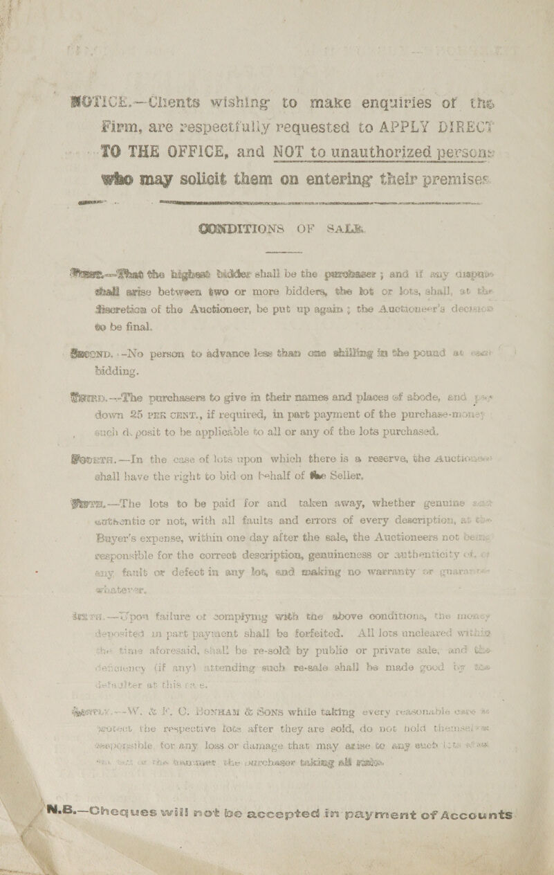  st  Moy * Firm, are vespectiuliy requested to APPLY DIRECT TQ THE OFFICE, and NOT to unauthorized persone who may solicit them on entering their premises.   CAT EEL REAUBLD AT) RATA 6  GOMDITIONS OF SALE. reer.---hat the highest beddder shail be the pureaser ; and if any cisprdes shall avise between two or more bidders, the bot or lots, shail, ot tie to be final. bidding. Wuren.-—-Phe purchasers to give im their names and places of abode, and ps» down 25 PER CENT., if required, in part payment of the purchase-money . snch da. posit to be applieaole to all er any of the lots purchased. ®ovnra.—-In the case of lots upon which there is a reserve, the Auctioase: shall have the right to bid on Fehalf of fee Seller, x om     Ssers.—The lota to be paid for and taken away, whether genuine amc _gobthentie or not, with all faults and errors of every description, 2% ¢) Buyer's expense, within one day after the sale, the Auctioneers not beine veaponsible for the correct description, geauimeness or authenticity ct, or any, fault or defect in any lot, end makmg no warranty or guarance (ey ae iy we Ge vo, vsra.—TJpon failure or somplymg with the above conditions, the money deposited in part payment shall be forfeited. All lots uncleared within the time aforesaid, shall be re-soldt by public or private sale, and the. defeiency (if any) attending such re-sale shall be made good iy ste tefadiber at this cave « y Mbaeiy mW &amp; HO, Bonwam &amp; Sons while taking every reasonable care ae weotect fue respective lots after they are sold, do not hold themselys teaporeible, for any loss or damage that may atise to any such (cts wwe ths tot or the Qemewet the oupebaser fakimg aM renbe. 