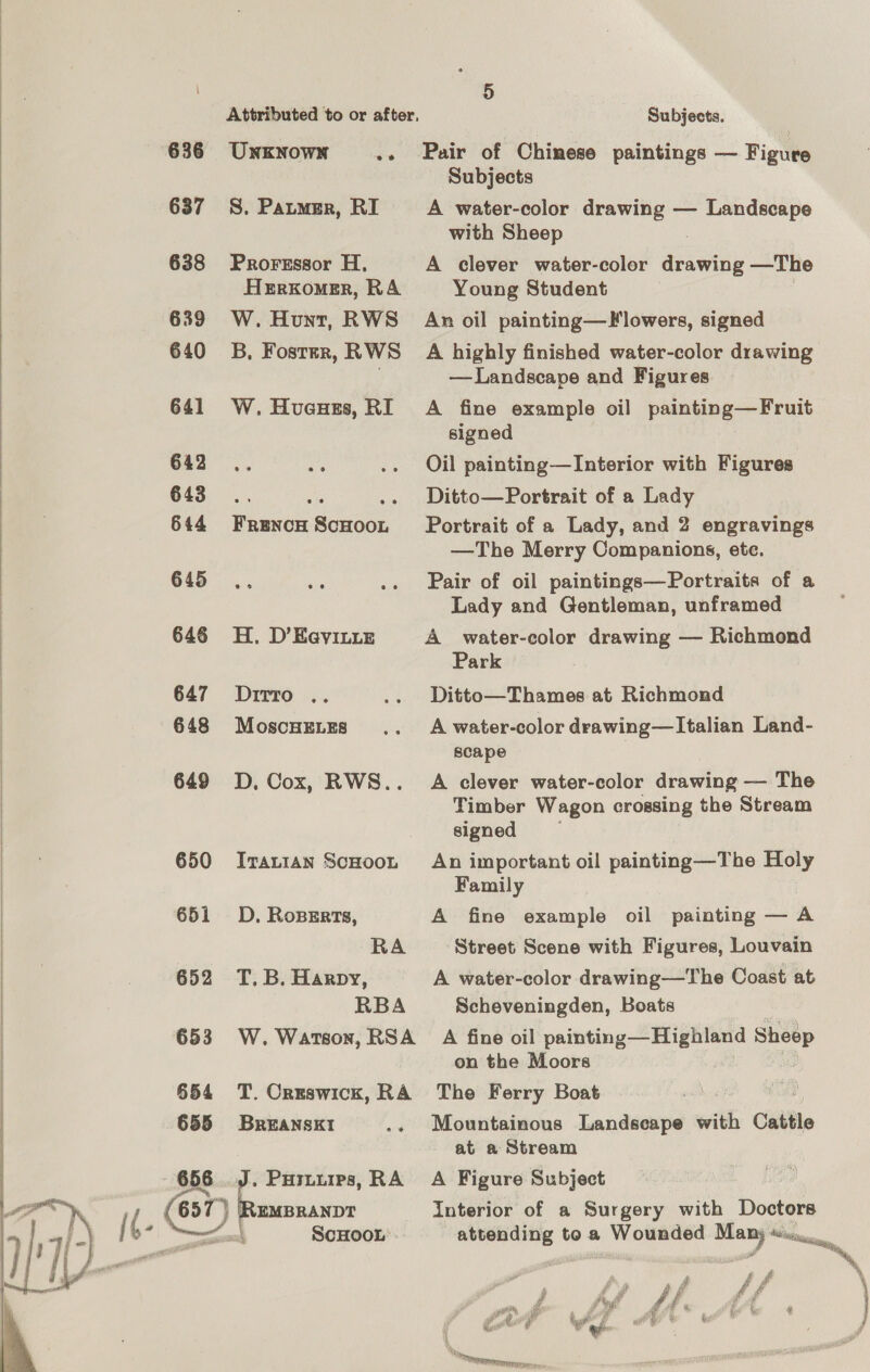 636 UnKNown ? 637 S. Patmsr, RI 638 Prorsssor H, HeErxomer, RA 639 W. Hunt, RWS 640 3B, Fostrr, RWS 641 W. Huaues, RI 642. a 643... “ a 644 Frencow ScHoon 645 646 H. D’EeyILue 647 Dirro .. 648 MoscHELEs 649 D, Cox, RWS.. 650 Irauian ScHOoOL 651 D. Ropgrts, RA 652 T.B. Harpy, RBA 653 W. Watson, RSA 654 T. Creswick, RA 655 Breansxt1 656 J. Puriuips, RA —~ 657 } cs wa 5 Subjects. Pair of Chinese paintings — Figure Subjects A water-color drawing — Landscape with Sheep A clever water-color drawing —The Young Student An oil painting—F lowers, signed A highly finished water-color drawing —Landscape and Figures A fine example oil painting—Fruit signed Oil painting—Interior with Figures Ditto—Portrait of a Lady Portrait of a Lady, and 2 engravings —The Merry Companions, ete. Pair of oil paintings—Portraits of a Lady and Gentleman, unframed A water-color drawing — Richmond Park Ditto—Thames at Richmond A water-color drawing—lItalian Land- scape A clever water-color drawing — The Timber Wagon crossing the Stream signed An important oil painting—The Holy Family A fine example oil painting — A Street Scene with Figures, Louvain A water-color drawing—The Coast at Scheveningden, Boats : A fine oil painting— Highland Sheep on the Moors The Ferry Boat Mountainous Landscape with Cattle at a Stream A Figure Subject Interior of a Surgery with Doctors