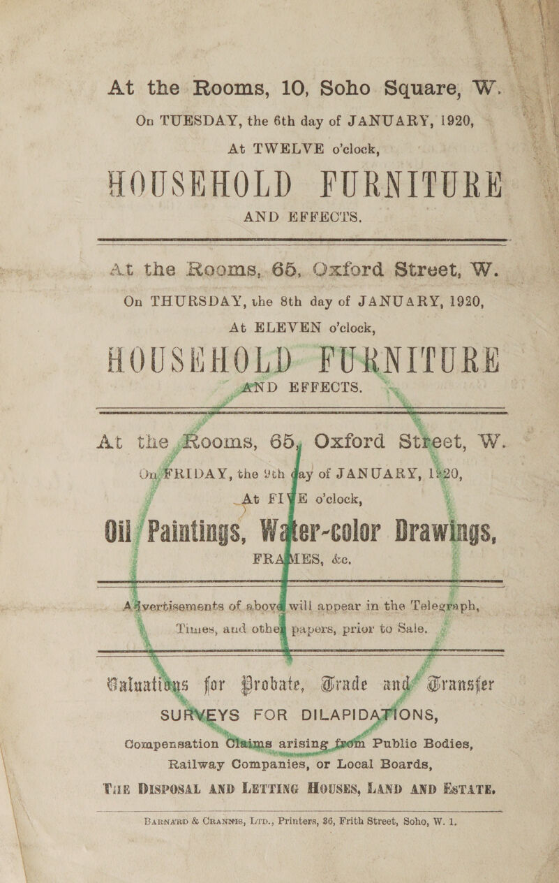 a i “Kt .   At the Rooms, 10, Soho Square, Ww. Sa} On TUESDAY, the 6th day of JANUARY, 1920, . At TWELVE o'clock, HOUSHKHOLD PURNITORE AND KFFECTS  At the Rooms,,65, Oxford Street, W. On THURSDAY, vhe 8th day of JANUARY, 1920, At ELEVEN o’clock, HOUSEHOLD. FURNITURE  #ND EFFECTS.    :     Aa verbisements of abova will appear in the Telegraph,  np : ‘ ior . e Times, and othe papers, prior to Sale. ae    Galuatiins for Probate, Grade and* Gransfer SURVEYS FOR DILAPIDAFIONS, Gouipsiaetion 3 fz sth Public Bodies, Railway Guiapamen Tor Local Boards, Tue DISPOSAL AND LETTING HOUSES, LAND AND EsTATE,    BARNARD &amp; CRANNIS, Lrp., Printers, 36, Frith Street, Soho, W. 1.