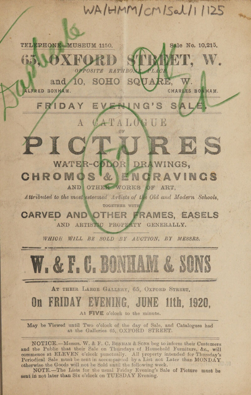     x -1 MUSEUM | 1150.  YPOSITE pias     7 S Old and Modern on   At FIVE o’clock to the minute. iis be Viewed until Two o’clock of the day of Sale, and Catalogues had at the Galleries. 65,, OXFORD STREET.     NOTICEH,—Messrs. W. &amp; F. C. Bonnam &amp; Sons beg to inform their Customers and the Public that their Sale on Thursdays of Household Furniture, &amp;c., will commence at ELEVEN o’clock punctually. All property intended: for Thursday’s Periodical Sale must be sent in accomparicd bya List not Later than MONDAY otherwise the Goods will not be Sold until the following week. NOTEH.—The Lists for the usual Friday Hyening’s Sale of Picture must be gent in not later than Six o ’clock on TUESDAY Evening.