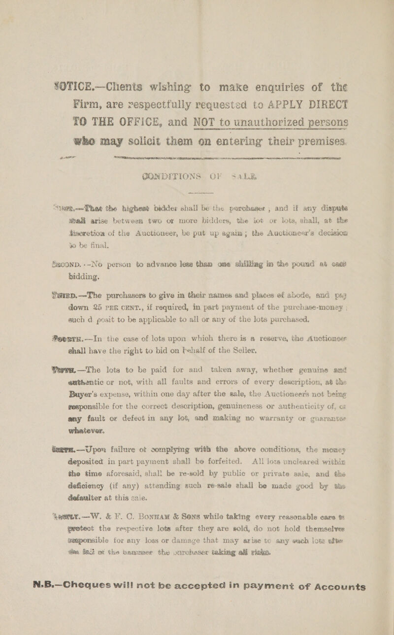SOTICE.—Chents wishing to make enquiries of the Firm, are respectfully requested to APPLY DIRECT 70 THE OFFICE, and NOT to unauthorized persons Who may solicit them on entering their premises. severe    nL RIT AN  CONDITIONS OF Sable nether the highest bidder shall be the parchaser , and if any dispute aball arise between two or more bidders, the tot or lots, shall, at the disoretion of the Auctioneer, be put up agaim; the Auctionecr’s decision 4 be final, Swoonp.--No person to advance lesz than ome shilliag im the pound at enti bidding. iemn.—The purchasers to give m their names and places of abode, and pes down 25 pre cENT., if required, in part payment of the purchase-money ; auch d. posit to be applicable to all or any of the lots purchased. *eonrs.——In the case of lots upon which there is a reserve, the Auctiones shall have the right to bid on Fehalf of the Seller, Weva.—The lots to be paid for and taken away, whether genuine amd authentic or not, with all faults and errors of every description, at the Buyer’s expense, within one day after the sale, the Auctioneers not being responsible for the correct description, genuineness or authenticity of, oz any fault or defect in any lot, and making no warranty or guarantee whatever. Seern.—Upow failure ot complying with the above conditions, the money deposited in part payment shall be forfeited. All lots uncleared within the time aforesaid, shall be re-soid by public or private sale, and the deficiency (if any) attending auch re-sale shall be made good by the aefaulter at this sale. aeeer.—W. &amp; F.C. Bonnam &amp; Sens while taking every reasonable care % protect the respective lets after they are sold, do not held themselves gesponsible for any loss or damage that may arise to any wach lote afte dim fat ot the bammer the ourcheser taking all riaks. N.B.—Cheques will not be accepted in payment of Accounts