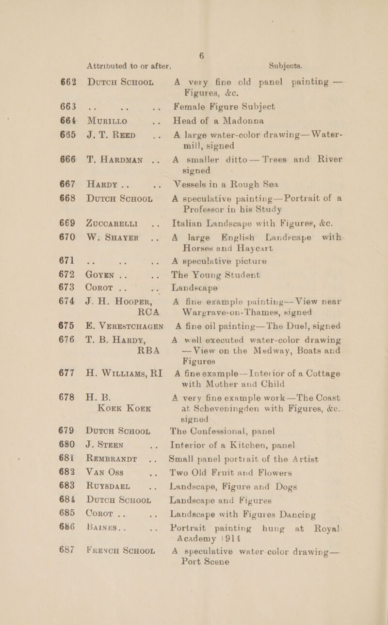 662 663 664 665 666 667 668 669 670 671 672 673 674 675 676 677 678 679 680 681 682 683 684 685 686 687 DutcH ScHooL MuvrRILLo J.T. REED T,. HARDMAN Harpy .. DutcH ScHOOL ZUCCARELLI W. SHAYER GoyiEn .. Corot .. J. H. Hooper, RCA EK. VERESTCHAGEN T. B. Harpy, RBA H. Wituiams, RI JE Coal 632 Kork KorKk DutrcH ScHoon J. STEEN REMBRANDT Van Oss RuysDAEL Dutcu ScHoon Corot .. BAINES. . FrevcH ScHooL A very fine old panel painting — Figures, &amp;Xc. Female Figure Subject Head of a Madonna A large water-color drawing— Water- mil], signed A smaller ditto— Trees and River signed Vessels in a Rough Sea A speculative painting—Portrait of a Professor in his Study Italian Landscape with Figures, &amp;e. A large English Landscape with. Horses and Hayeart A speculative picture The Young Student Landscape A fine example painting— View near Wargrave-on-Thames, signed A fine oil painting—The Duel, signed A well executed water-color drawing —View on the Medway, Boats and Figures A fine example—Tuterior of a Cottage with Mother and Chiid A very fine example work—The Coast at Scheveningden with Figures, &amp;c. signed The Confessional, panel Interior of a Kitchen, panel Small panel portrait of the Artist Twe Old Fruit and Flowers Landscape, Figure and Dogs Landscape and Figures — Landscape with Figures Dancing Portrait painting hung at Royal Academy !914 A speculative water-color drawing— Port Scene