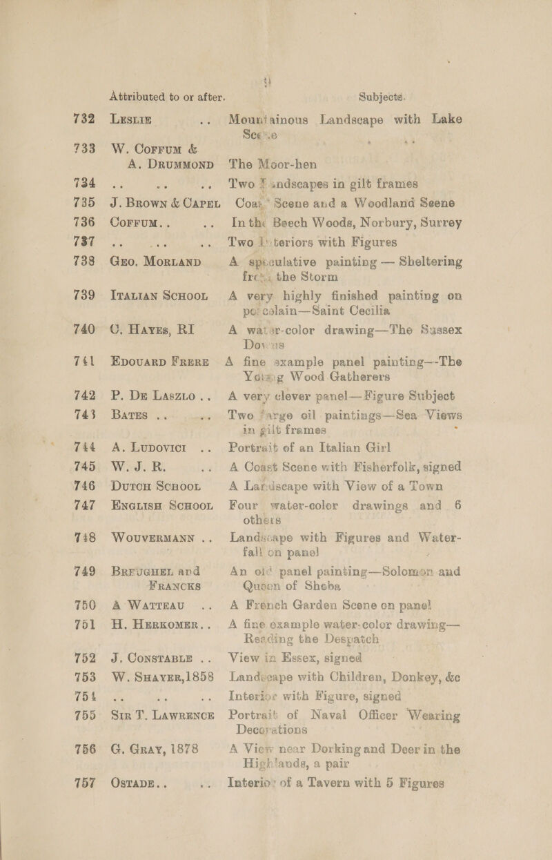 732 733 734 735 736 737 738 739 740 7él 742 143 744 745 746 747 7i8 749 750 761 752 753 754 755 756 157 Attributed to or after. Subjects. Lesiiz .. Mountainous Landscape with Lake Sees W. Corrum &amp; es A. Drummond The Moor-hen + ** .. Two 7 undscapes in gilt frames J.Brown &amp; Caren Cosas’ Scene and a Woodland Seene es CoFFUM.. .. Inthi Beech Woods, Norbury, Surrey Two {'\teriors with Figures Gro. MortanD A spéiculative painting — Sheltering frc™.. the Storm Ivatian ScHooL A very highly finished painting on } po; calain—Saint Cecilia C, Hays, RI A watir-color drawing—The Sussex Dowus Epovarp Frere A fine sxample panel painting—-The Ycrzig Wood Gatherers P. De Laszto.. A very clever panel— Figure Subject BATES .. .. Two ‘arge oil paintings—Sea Views in gilt frames : A. Lupovicr .. Portrait of an Italian Girl W.J.R. .. A Coast Scone with Fisherfolk, signed DutoH ScHoon A Laridseape with View of a Town ENGLIisH ScHooL Four water-coler drawings and. 6 others Wovuvermann .. Landscape with Figures and Water- fall on panel | i BREUGHEL and An old panel painting—Solomen and FRANCKS Queen of Sheba A Watteau .. A French Garden Scene on panel H. Herxomer.. A fine example water-color drawing— Reading the Despatch J, CoNSTABLE .. View in Essex, signed W.SHaver,l858 Landvcape with Children, Donkey, &amp;e ata - .. Interior with Figure, signed — Sir T. Lawrence Portrai': of Naval Officer Wearing Decay'ations G. Gray, 1878 A View near Dorking and Deer in the , High!ands, a pair OSTADE.. .. Interio: of a Tavern with 5 Figures