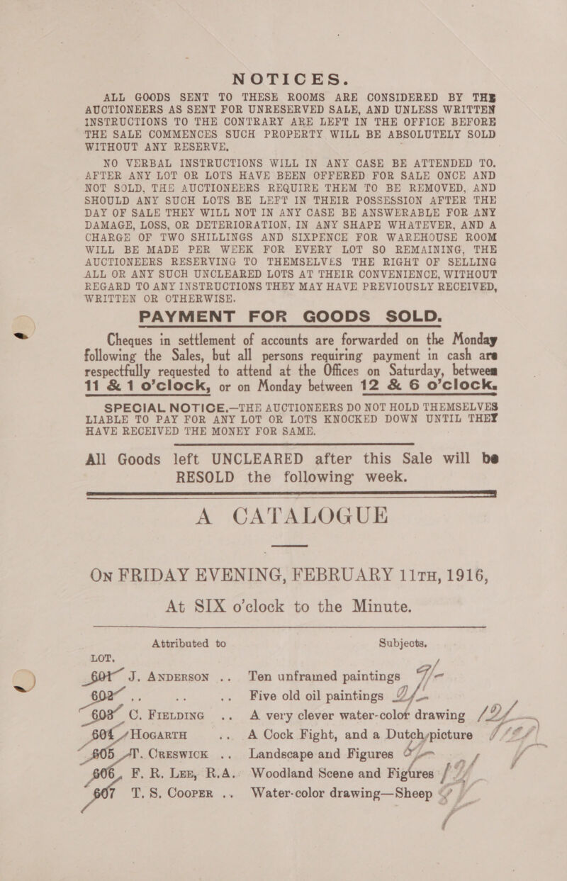 NOTICES. ALL GOODS SENT TO THESE ROOMS ARE CONSIDERED BY THE AUCTIONEERS AS SENT FOR UNRESERVED SALE, AND UNLESS WRITTEN INSTRUCTIONS TO THE CONTRARY ARE LEFT IN THE OFFICE BEFORE THE SALE COMMENCES SUCH PROPERTY WILL BE ABSOLUTELY SOLD WITHOUT ANY RESERVE, NO VERBAL INSTRUCTIONS WILL IN ANY CASE BE ATTENDED TO. AFTER ANY LOT OR LOTS HAVE BEEN OFFERED FOR SALE ONCE AND NOT SOLD, THE AUCTIONEERS REQUIRE THEM TO BE REMOVED, AND SHOULD ANY SUCH LOTS BE LEFT IN THEIR POSSESSION AFTER THE DAY OF SALE THEY WILL NOT IN ANY CASE BE ANSWERABLE FOR ANY DAMAGE, LOSS, OR DETERIORATION, IN ANY SHAPE WHATEVER, AND A CHARGE OF TWO SHILLINGS AND SIXPENCE FOR WAREHOUSE ROOM WILL BE MADE PER WEEK FOR EVERY LOT SO REMAINING, THE AUCTIONEERS RESERVING TO THEMSELVES THE RIGHT OF SELLING ALL OR ANY SUCH UNCLEARED LOTS AT THEIR CONVENIENCE, WITHOUT REGARD TO ANY INSTRUCTIONS THEY MAY HAVE PREVIOUSLY RECEIVED, WRITTEN OR OTHERWISE. PAYMENT FOR GOODS SOLD. Cheques in settlement of accounts are forwarded on the Monday following the Sales, but all persons requiring payment in cash are respectfully requested to attend at the Offices on Saturday, betweem 11 &amp; 1 o’clock, or on Monday between 12 &amp; G6 O'Clock, SPECIAL NOTICE.—THE AUCTIONEERS DO NOT HOLD THEMSELVES LIABLE TO PAY FOR ANY LOT OR LOTS KNOCKED DOWN UNTIL THEY HAVE RECEIVED THE MONEY FOR SAME. All Goods left UNCLEARED after this Sale will be RESOLD the following’ week. A CATALOGUE On FRIDAY EVENING, FEBRUARY 111T8, 1916, At SIX o'clock to the Minute.     Attributed to Subjects. LOT. oy 20) $017 J. ANDERSON .. Ten unframed paintings Fn EK .. Five old oil paintings Qi es xe .. A very clever water-color drawing Sac HoeartH ...A Cock Fight, and a obs Off 4 Ailes .. Landscape and Figures im F F, R. Lez, R.A.» Woodland Scene and Figures yf a .S, Cooper .. Water-color drawing—Sheep « on St