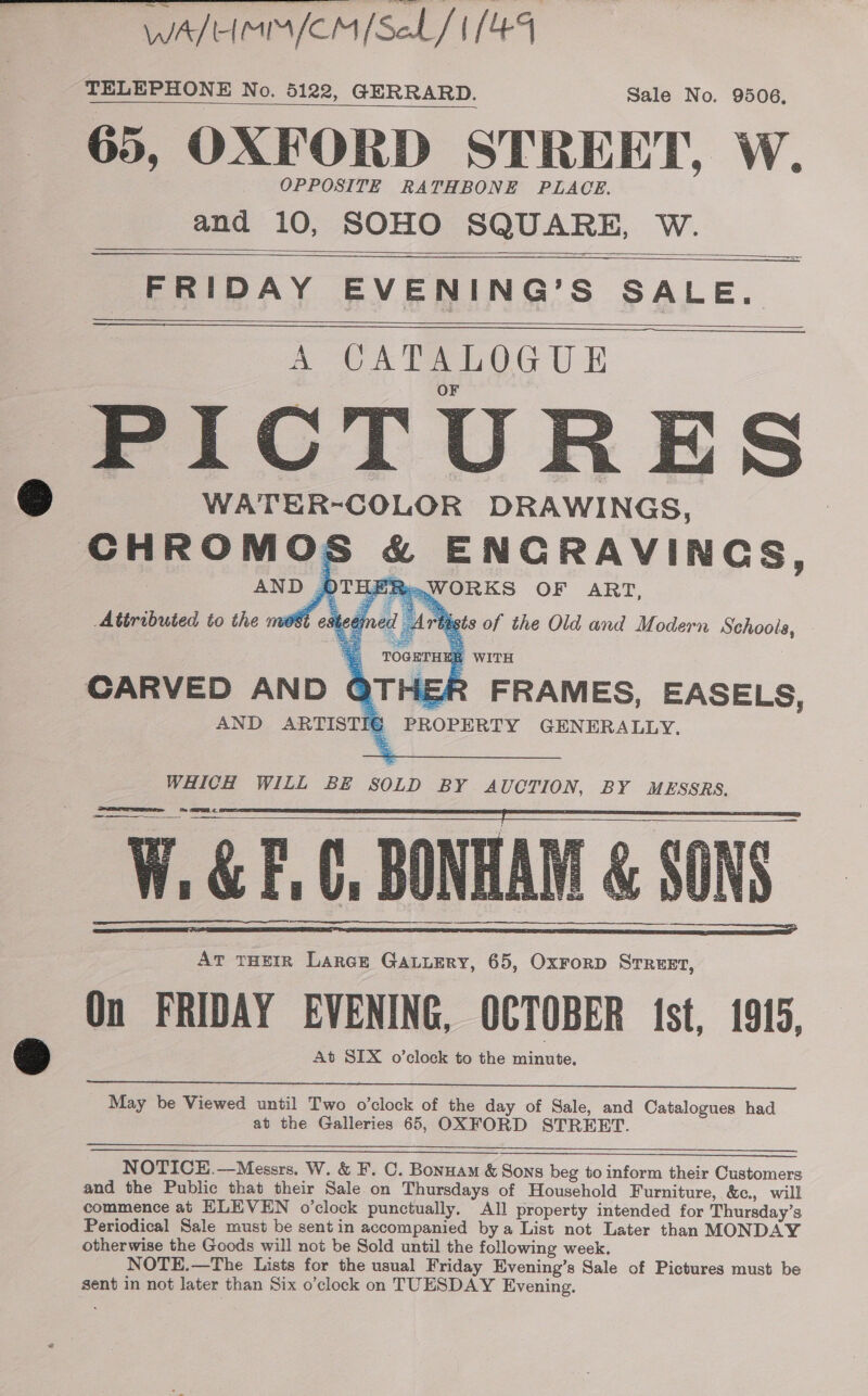 WATIHIMIA (CIM foed/ | TELEPHONE No. 5122, GERRARD. sale No. 9506, 65, OXFORD STREET, W. OPPOSITE RATHBONE PLACE. and 10, SOHO SQUARE, W.   FRIDAY EVENING’S SALE. A CATALOGUE ,PICTURES WATER-COLOR DRAWINGS, ea aomoc ENGRAVINGS,    WHICH WILL BE SOLD BY AUCTION, BY MESSRS. Vi i &amp; if C. BONHAI : SONS At THEIR Larce GALLERY, 65, OxForD STREET, On FRIDAY EVENING, OCTOBER Ist, 1915, At SLX o’cloeck to the minute.         May be Viewed until Two o’clock of the day of Sale, and Catalogues had at the Galleries 65, OXFORD STRERT. NOTICE.—Messrs. W. &amp; F. C. Bonuam &amp; Sons beg to inform their Customers and the Public that their Sale on Thursdays of Household Furniture, &amp;c., will commence at ELEVEN o'clock punctually. Al) property intended for Thursday’s Periodical Sale must be sent in accompanied bya List not Later than MONDAY otherwise the Goods will not be Sold until the following week. NOTE.—The Lists for the usual Friday Evening’s Sale of Pictures must be sent in not later than Six o’clock on TUESDAY Evening.