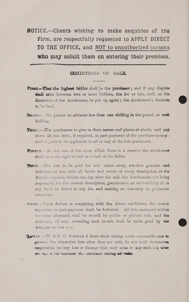 NOTICE.—Chents wishing to make enquiries of the Firm, are respectfully requested to APPLY DIRECT TO THE OFFICE, and NOT to unauthorized persons who may solicit them on entering their premises.  OONDITIONS OF SALE,  Fmet.—That the highest bidder shall be the purchaser ; and if any dispute shall arise between two or more hidders, the lot or lots, shall, at the discretion of the Auctioneer, be put up again; the Auctioneer’s decision to be final. Smconp.---No person to advance less than one shilling in the pound at eack bidding. PaRD.—-The purchasers to give in their names and places of abode, and pay down 25 PER CENT., if required, in part payment of the purchase-money ;{ such d posit to be applicable to all or any of the lots purchased. @Woerre.—In the case of lots upon which there is a reserve, the Auctioneer shall have the right to bid on behalf of the Selier. Swry.-——The lots to be paid for and taken away, whether genuine and authentic cr not, with all faults and errors of every description, at the Buyer's expense, within one day after the sale, the Auctioneers not being gesponsible for the correct description, genuineness or authenticity of, or any fault or defect in any lot, and making no warranty or guarantee whetever. ’rxTH.-- Upon failure ot complying with the above conditions, the money deposited in part payment shall be forfeited. All lots uncleared within the cime aforesaid, shal! be re-sold by public or private sale, and the deticviency (if any) attending such re-sale shall be made good by the Jetaulter at this 6a.e. Saeeriy.-—V. &amp; ¥. OC. Bonwam &amp; Sons while taking every reasonable care te grotect the respective lots after they are sold, do not hold themselves weeporsibie for any loss or damage that may arise te any such lots afves gm ta or the hammer the vurchaser taking all rinks.  