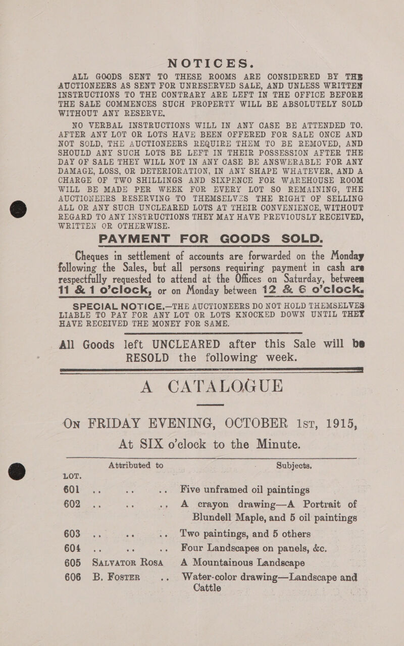 NOTICES. ALL GOODS SENT TO THESE ROOMS ARE CONSIDERED BY THE AUCTIONEERS AS SENT FOR UNRESERVED SALE, AND UNLESS WRITTEN INSTRUCTIONS TO THE CONTRARY ARE LEFT IN THE OFFICE BEFORE THE SALE COMMENCES SUCH PROPERTY WILL BE ABSOLUTELY SOLD WITHOUT ANY RESERVE, NO VERBAL INSTRUCTIONS WILL IN ANY CASE BE ATTENDED TO. AFTER ANY LOT OR LOTS HAVE BEEN OFFERED FOR SALE ONCE AND NOT SOLD, THE AUCTIONEERS REQUIRE THEM TO BE REMOVED, AND SHOULD ANY SUCH LOTS BE LEFT IN THEIR POSSESSION AFTER THE DAY OF SALE THEY WILL NOT IN ANY CASE BE ANSWERABLE FOR ANY DAMAGE, LOSS, OR DETERIORATION, IN ANY SHAPE WHATEVER, AND A CHARGE OF TWO SHILLINGS AND SIXPENCE FOR WAREHOUSE ROOM WILL BE MADE PER WEEK FOR EVERY LOT SO REMAINING, THE AUCTIONEERS RESERVING TO THEMSELV<S THE RIGHT OF SELLING ALL OR ANY SUCH UNCLEARED LOTS AT THEIR CONVENIENCE, WITHOUT REGARD TO ANY INSTRUCTIONS THEY MAY HAVE PREVIOUSLY RECEIVED, WRITTEN OR OTHERWISE. PAYMENT FOR GOODS SOLD. Cheques in settlement of accounts are forwarded on the Monday following the Sales, but all persons requiring payment in cash are respectfully requested to attend at the Offices on Saturday, between 11 &amp; 1 o’clock, or on Monday between 12 &amp; G O'Clock, SPECIAL NOTICE.—THE AUCTIONEERS DO NOT HOLD THEMSELVES LIABLE TO PAY FOR ANY LOT OR LOTS KNOCKED DOWN UNTIL THEY HAVE RECEIVED THE MONEY FOR SAME. All Goods left UNCLEARED after this Sale will be RESOLD the following week. TT | A CATALOGUE On FRIDAY EVENING, OCTOBER 1st, 1915, At SIX o’clock to the Minute.   Attributed to Subjects. LOT. ~6Ob- oe .. Five unframed oil paintings 602 .. ae -, A crayon drawing—A Portrait of Blundell Maple, and 5 oil paintings COS tn, Bes .. Two paintings, and 5 others 604 .. uy .. Four Landscapes on panels, é&amp;c. 605 Sarvator Rosa A Mountainous Landscape Cattle