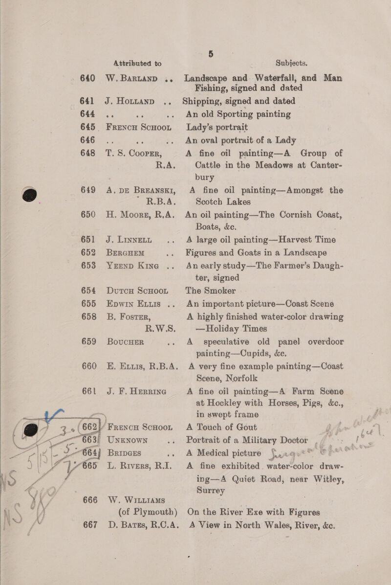 Ne Attributed to 640 W.BARLAND .. 645 FreEeNcH Bera 646... ae e 648 T. 5S. Coopsr, R.A. 649 <A. DE BREANSKI, Bees, 650 H. Moors, R.A. 651 J. LInnELL 652 BErcHemM 653 YEEnND Kine 654 DutrcH ScHOOL 655 Epwin ELLs .. 658 8B. Fostsr, R.WS. 659 BoucHER 661 J. F. HERRING  (of Plymouth) 5 Subjects. Landscape and Waterfall, and Man Fishing, signed and dated Shipping, signed and dated An old Sporting painting Lady’s portrait An oval portrait of a Lady A fine oil painting—A Group of Cattle in the Meadows at Canter- bury A fine oil painting—Amongst the Scotch Lakes An oil painting—The Cornish Coast, Boats, &amp;c. A large oil painting— Harvest Time Figures and Goats in a Landscape An early study—The Farmer’s Daugh- ter, signed The Smoker An important picture—Coast Scene A highly finished water-color drawing —Holiday Times A speculative old panel overdoor painting—Cupids, de. A very fine example painting—Coast Scene, Norfolk A fine oil painting—A Farm Scene at Hockley with Horses, Pigs, &amp;., in swept frame A Touch of Gout A Medical picture *.,..@.** ree a A fine exhibited water- bale draw- ing—A Quiet Road, near Bk Surrey On the River Exe with Figures A View in North Wales, River, &amp;c.