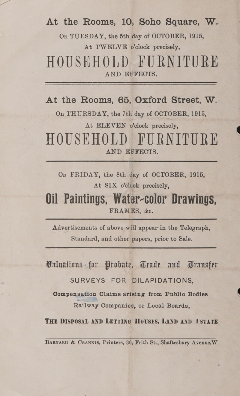 At the Rooms, 10, Soho Square, W. On TUESDAY, the 5th day of OCTOBER, 1915, At TWELVE o’clock precisely, HOUSEHOLD FURNITURE AND EPFECTS. At the Rooms, 65, Oxford Street, W. On THURSDAY, the /th day of OCTOBER, 1915, At ELEVEN o'clock precisely, HOUSEHOLD FURNITURE AND EFFECTS. On FRIDAY, the 8th day of OCTOBER, 1915, At SIX o’click precisely, ‘Oil Paintings, Water-color Drawings, FRAMES, &amp;c. Advertisements of above will appear in the Telegraph, Standard, and other papers, prior to Sale. Vrluations-for Probate, Grade and Gransfer SURVEYS FOR DILAPIDATIONS, Compensation Claims arising from Public Bodies Railway Companies, or Local Boards, THE DISPOSAL AND LETYING HOUSES, LAND AND ESTATE BaBNARD &amp; CRANNIS, Printers, 36, Frith St., Shaftesbury Avenue, W
