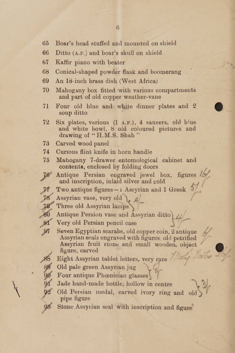 \ 66 67 68 69 70 71 se 20 Boar’s head stuffed and mounted on shield Ditto (A.F.) and boar’s skull on shield Kaffir piano with beater ; Conical-shaped powder flask and boomerang An 18-inch brass dish (West Africa) Mahogany box fitted with various compartments and part of old copper weather-vane Four old blue and: white dinner plates and 2 &amp; soup ditto and white bowl, 8 old coloured pictures and drawing of ‘*H.M.S. Shah ” Carved wood panel Curious flint knife in horn handle Mahogany 7-drawer entomological cabinet and contents, enclosed by folding doors Antique Persian engraved jewel box, figures [bof and inscription, inlaid silver and gold Two antique figures— 1 ew and 1 Greek i. Three old Assyrian lamps e Bl A &amp; us 9 oe = Very old Persian pencil case Seven Egyptian scarabs, old copper coin, 2 ati Assyrian seals engraved with figures, old petrified Assyrian fruit stone and small wooden, object F figure, carved Ap LP FFA Hight Assyrian tablet letters, very rare LAM COON FA Old pale green Assyrian jug Gy : Four antique Phoenician glasses\ | Jade hand- made bottle; holiow in centre ») Old Persian ‘medal, carved ivory ring and old ( pipe figure Stone Assyrian seal with Radian and figure NY we