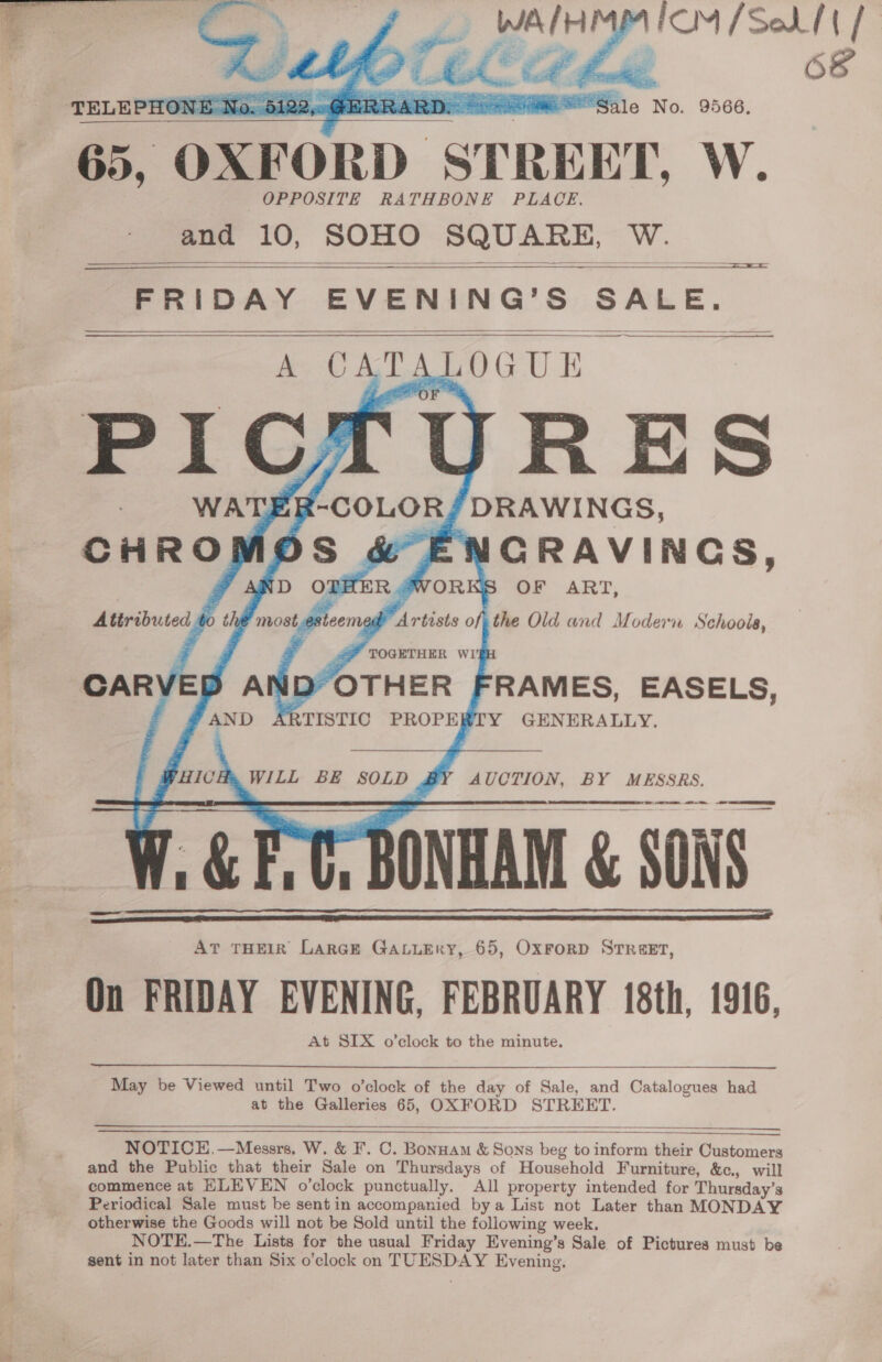  FOM Sed] me) 68       TELEPHONE No. 5122y< Sale No. 9566.   —————————  65, OXFORD STREET, W. OPPOSITE RATHBONE PLACE. and 10, SOHO SQUARE, W.   ==  ——— FRIDAY EVENING’S SALE.     5 CRAVINGS, WORKS OF ART, Artists of, the Old and Modern Schools, ID“OTHER FRAMES, EASELS, ARTISTIC PROPERTY GENERALLY,  WILL BE SOLD BY AUCTION, BY MESSRS, 2 TT ONHAM &amp; SONS At THEIR LarGE GALLERY, 65, OxForRD STREET, On FRIDAY EVENING, FEBRUARY 18th, 1916, At SIX o’clock to the minute.       May be Viewed until Two o’clock of the day of Sale, and Catalogues had at the Galleries 65, OXFORD STREET.  ee NOTICE,—Messrs. W. &amp; F. C. Bonnam &amp; Sons beg to inform their Customers and the Public that their Sale on Thursdays of Household Furniture, &amp;c., will commence at HLEVEN o’clock punctually. All property intended for Thursday’s Periodical Sale must be sent in accompanied bya List not Later than MONDAY otherwise the Goods will not be Sold until the following week. NOTE.—The Lists for the usual Friday Evening’s Sale of Pictures must be sent in not later than Six o’clock on TUESDAY Evening, 