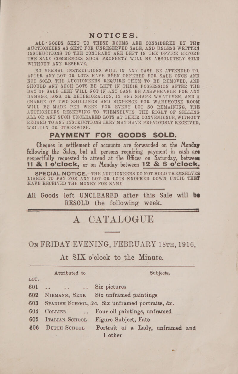 NOTICES. ALL*GOODS SENT TO THESE ROOMS ARE CONSIDERED BY THE AUCTIONEERS AS SENT FOR UNRESERVED SALE, AND UNLESS WRITTEN INSTRUCTIONS TO THE CONTRARY ARE LEFT IN THE OFFICE BEFORE THE SALE COMMENCES SUCH PROPERTY WILL BE ABSOLUTELY SOLD WITHOUT ANY RESERVE, NO VERBAL INSTRUCTIONS WILL IN ANY CASE BE ATTENDED TO. AFTER ANY LOT OR LOTS HAVE BEEN OFFERED FOR SALE ONCE AND NOT SOLD, THE AUCTIONEERS REQUIRE THEM TO BE REMOVED, AND SHOULD ANY SUCH LOTS BE LEFT IN THEIR POSSESSION AFTER THE DAY OF SALE THEY WILL NOT IN ANY CASE BE ANSWERABLE FOR ANY DAMAGE, LOSS, OR DETERIORATION, IN ANY SHAPE WHATEVER, AND A CHARGE OF TWO SHILLINGS AND SIXPENCE FOR WAREHOUSE ROOM WILL BE MADE PER WEEK FOR EVERY LOT SO REMAINING, THE AUCTIONEERS RESERVING TO THEMSELVES THE RIGHT OF SELLING ALL OR ANY SUCH UNCLEARED LOTS AT THEIR CONVENIENCE, WITHOUT REGARD TO ANY INSTRUCTIONS THEY MAY HAVE PREVIOUSLY RECEIVED, WRITTEN OR OTHERWISE. PAYMENT FOR GOODS SOLD. Cheques in settlement of accounts are forwarded on the Monday following the Sales, but all persons requiring payment in cash are respectfully requested to attend at the Offices on Saturday, betweem 11 &amp; 1 o’clock, or on Monday between 12 &amp; 6 O’clock, SPECIAL NOTICE.—THE AUCTIONEERS DO NOT HOLD THEMSELVES LIABLE TO PAY FOR ANY LOT OR LOTS KNOCKED DOWN UNTIL THEY HAVE RECEIVED THE MONEY FOR SAME. All Goods left UNCLEARED after this Sale will be RESOLD the following week. Sa = ee cnet RS RNS eee a A CATALOGUE   On FRIDAY EVENING, FEBRUARY 18ru, 1916, At SIX o'clock to the Minute.  Attributed to Subjects. LOT, 601 .. ye .. Six pictures 602 Niemann, Senr Six unframed paintings €03 SpanisH ScHoon, &amp;c, Six unframed portraits, &amp;c. 604 CoLLieR .. Four oil paintings, unframed 605 Ivat1an ScHoot Figure Subject, Fate 606 DorcH ScHooL Portrait of a Lady, unframed and 1 other