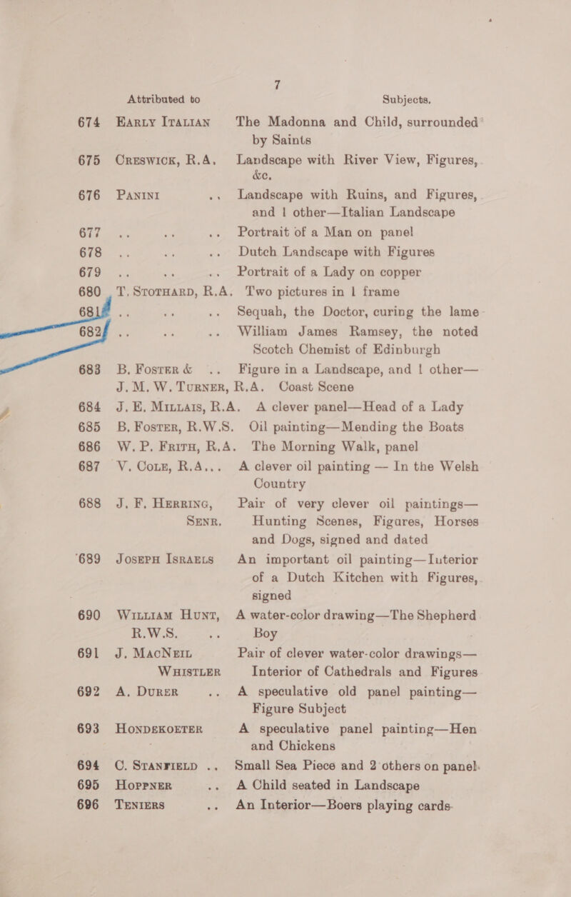 674 675 676 677 678 679 Attributed to EARLY ITALIAN Creswick, R.A. PANINI T, StorHaRD, R.A. 683 684 685 686 687 688 ‘689 690 691 692 693 694 695 696 B, Foster &amp; Subjects. The Madonna and Child, surrounded by Saints Landscape with River View, Figures, . &amp;e. Landscape with Ruins, and Figures, . and | other—Italian Landscape Portrait of a Man on panel Dutch Landscape with Figures Portrait of a Lady on copper Two pictures in 1 frame Sequah, the Doctor, curing the lame William James Ramsey, the noted Scotch Chemist of Edinburgh Figure in a Landscape, and ! other— Oil painting— Mending the Boats J. F, Herring, SENR. JOSEPH ISRAELS WiLLiAM Hunt, R.W.S. J. MacNegin WHISTLER A. DURER HONDEKOETER C. STANFIELD .,. HoprpneER TENIERS A clever oil painting — In the Welsh Country Pair of very clever oil paintings— Hunting Scenes, Figares, Horses and Dogs, signed and dated An important oil painting—Iuterior of a Dutch Kitchen with Figures, signed A water-color drawing—The Shepherd Boy Pair of clever water-color drawings— Interior of Cathedrals and Figures A speculative old panel painting— Figure Subject A speculative panel painting—Hen and Chickens Small Sea Piece and 2 others on panel: A Child seated in Landscape An Interior—Boers playing cards.