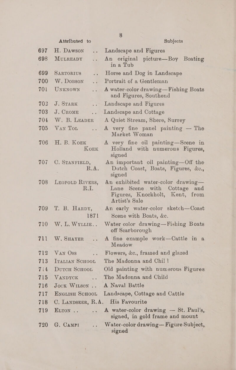 697 698 699 700 701 702 703 704 705 706 107 708 709 710 711 712 713 714 715 716 717 718 719 720 Attributed to H. Dawson MULREADY SARTORIUS W. Dosson UNKNOWN J. STARK J. CROME W. B. LEADER VAN Tou H. B. Korex KorEk ©, STANFIELD, LEOPOLD RIivERs, RI. T. B. Harpy, 1871 W.L. WYLLIE. . W. SHAYER Van Oss ITALIAN SCHOOL DutcH ScHOOL VANDYCK Jock WILSON .. ENGLISH SCHOOL Subjects Landscape and Figures An original picture—Boy Boating in a Tub Horse and Dog in Landscape Portrait of a Gentleman A water-color drawing— Fishing Boats and Figures, Southend Landscape and Figures Landscape and Cottage A Quiet Stream, Shere, Surrey A very fine panel painting — The Market Woman A very fine oil painting—Scene in Holland with numerous Figures, signed An important oil painting—Off the Dutch Coast, Boats, Figures, &amp;c., signed An exhibited water-color drawing— Lane Scene with Cottage and Figures, Knockholt, Kent, from Artist’s Sale An early water-color sketch—Coast Scene with Boats, &amp;c. Water color drawing—Fishing Boats off Scarborough A fine example work—Cattle in a Meadow Flowers, &amp;c., frauned and glazed The Madonna and Chil | Old painting with numerous Figures The Madonna and Child A Naval Battle Landscape, Cottage and Cattle ELTON .. G. CaMPi A water-color drawing — St. Paul’s, signed, in gold frame and mount Water-color drawing — Figure Subject,. signed ,