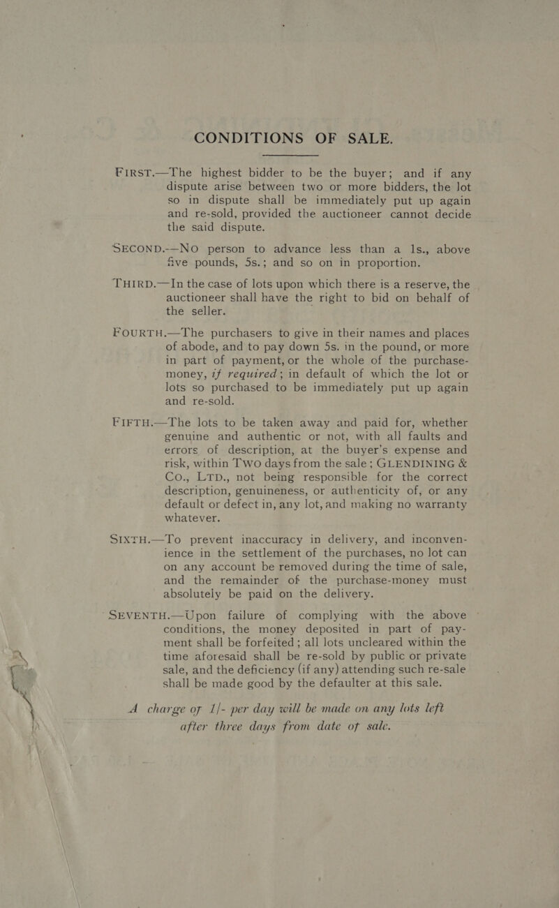 CONDITIONS OF SALE. First.—The highest bidder to be the buyer; and if any dispute arise between two or more bidders, the lot so in dispute shall be immediately put up again and re-sold, provided the auctioneer cannot decide the said dispute. ; SECOND.-—NO person to advance less than a ls., above ve pounds, 5s.; and so on in proportion. THIRD.—In the case of lots upon which there is a reserve, the auctioneer shall have the right to bid on behalf of the seller. FOURTH.—The purchasers to give in their names and places of abode, and to pay down 5s. in the pound, or more in part of payment, or the whole of the purchase- money, 7f required; in default of which the lot or lots so purchased to be immediately put up again and re-sold. FIFTH.—The lots to be taken away and paid for, whether genuine and authentic or not, with all faults and errors of description, at the buyer’s expense and risk, within Two days from the sale; GLENDINING &amp; Co., LTp., not being responsible for the correct description, genuineness, or authenticity of, or any default or defect in, any lot,and making no warranty whatever. SIXTH.—To prevent inaccuracy in delivery, and inconven- ience in the settlement of the purchases, no lot can on any account be removed during the time of sale, and the remainder of the purchase-money must absolutely be paid on the delivery. SEVENTH.—Upon failure of complying with the above conditions, the money deposited in part of pay- ment shall be forfeited ; all lots uncleared within the time aforesaid shall be re-sold by public or private sale, and the deficiency (if any) attending such re-sale shall be made good by the defaulter at this sale. A charge of 1/- per day will be made on any lots left after three days from date of sale.