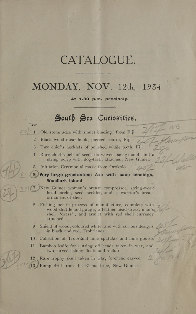 CATALOGUE. At 1.30 p.m. precisely. South Sea Curtositices, 1 | Old stone adze with sinnet binding, from Fiji <= 2 Black wood meat hook, pierced centre, Fiji # 3 Two chief’s necklets of polished whale teeth, Fiji 4 Rare chief’s belt of seeds on woven background, and a string scrip with dog-teeth attached, New Guinea 5 Initiation Ceremonial mask from Orokolo sotatorren, oan Se ? ™ : : os J -_(6/Very large green-stone Axe with cane bindings, Woodlark Island A Ly. ¢ Pay New Guinea woman’s breast compressor, string-work TB, Fa eerie head circlet, seed necklet, and a warrior’s breast a Se ornament of shell 8 Fishing net in process of manufacture, complete with shell ‘‘dress’’, and’ armlet with red shell currency attached 9 Shield of wood, coloured white, and with curious designs in black and red, Trobriands 11 Bamboo knife for cutting off heads taken in war, and gil. two carved fishing floats and a club fy, 12. Rare trophy skull taken in war, forehead carved a a4 ff ; é ay ak : / Y/Y 1) A3¥Pump drill from the Elema tribe, New Guinea