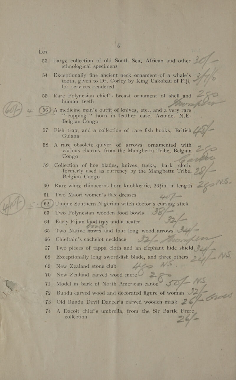 53. Large collection of old South Sea, African and other SIA ethnological specimens 54 Exceptionally fine ancient neck ornament of a whale’s 2. tooth, given to Dr. Corley by King Cakobau of Fiji, for services rendered    human a (56) A medicine man’s outfit of knives, etc., and a very rare | . ‘cupping ’’ horn in leather case, Azandé, N.E. Belgian Congo zo, 57 Fish trap, and a collection of rare fish hooks, British Hy Os Guiana 58 <A rare obsolete quiver of arrows ornamented with « « _ various charms, from the Mangbettu Tribe, Belgian ee Gua ; f) Congo ) ,_ Mh» 59 Collection of hoe blades, knives, tusks, bark cloth, |.“ formerly used as currency by the Mangbettu Tribe, *y¢/ Belgian Congo ; ee 60 Rare white rhinoceros horn knobkerrie, 264in. in length Pea &amp; de 61 Two Maori women’s flax dresses TOG s 62) ' Unique Southern Nigerian witch doctor’s S cursing stick =: | a 63 Two Polynesian wooden food bowls IS —_ 64 Early Fijian poate me and a beater : ¥ $ fof 2m &amp; 65 Two Native eerie and four long silica arrows” sags of at wth bam 66 Chieftain’s cachelot necklace OSehnfum ste Oe; KjeCeu o7 Two pieces of tappa cloth and an elephant hide shield : Ti) aus CS ‘~ \ 68 Exceptionally long sword-fish blade, and three others » . | am &amp; F fis Af» PRs | 69 New Zealand stone club LP OO oP, 70 New Zealand carved wood mere“ . “ee y . : \ Ay S. 71 Model in bark of North American canoe $2; sf 9> / 72 Bundu carved wood and decorated figure of woman Ae 2f- ” A¢ 3 ¢ ~ * 73 Old Bundu Devil Dancer’s carved wooden mask 2 o/—- ai 74 A Dacoit chief’s umbrella, from the Sir Bartle Frere collection . af)