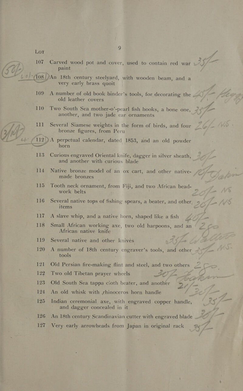 <<) 107 109 Carved wood pot and cover, used to contain red war paint very early brass quoit A number of old book binder’s tools, for decorating the old leather covers Two South Sea mother-o’-pearl fish hooks, a bone one, another, and two jade ear ornaments Several Siamese weights in the form of birds, and four bronze figures, from Peru A perpetual calendar, dated 1853, and an old powder horn Curious engraved Oriental knife, dagger in silver sheath, and another with curious blade Native bronze model of an ox cart, and other native- made bronzes Tooth neck ornament, from Fiji, and two African bead- work belts Several native tops of fishing spears, a beater, and other items A slave whip, and a native horn, shaped like a fish Small African working axe, two old harpoons, and an African native knife Several native and other knives A number of 18th century engraver’s tools, and other tools Old Persian fire-making flint and steel, and two others % Two old Tibetan prayer wheels St, Old South Sea tappa cioth beater, and another = ener 4 An old whisk with rhinoceros horn handle Indian ceremonial axe, with engraved copper handle, and dagger concealed in it An 18th century Scandinavian cutter with engraved blade Very early arrowheads from Japan in original rack Kg
