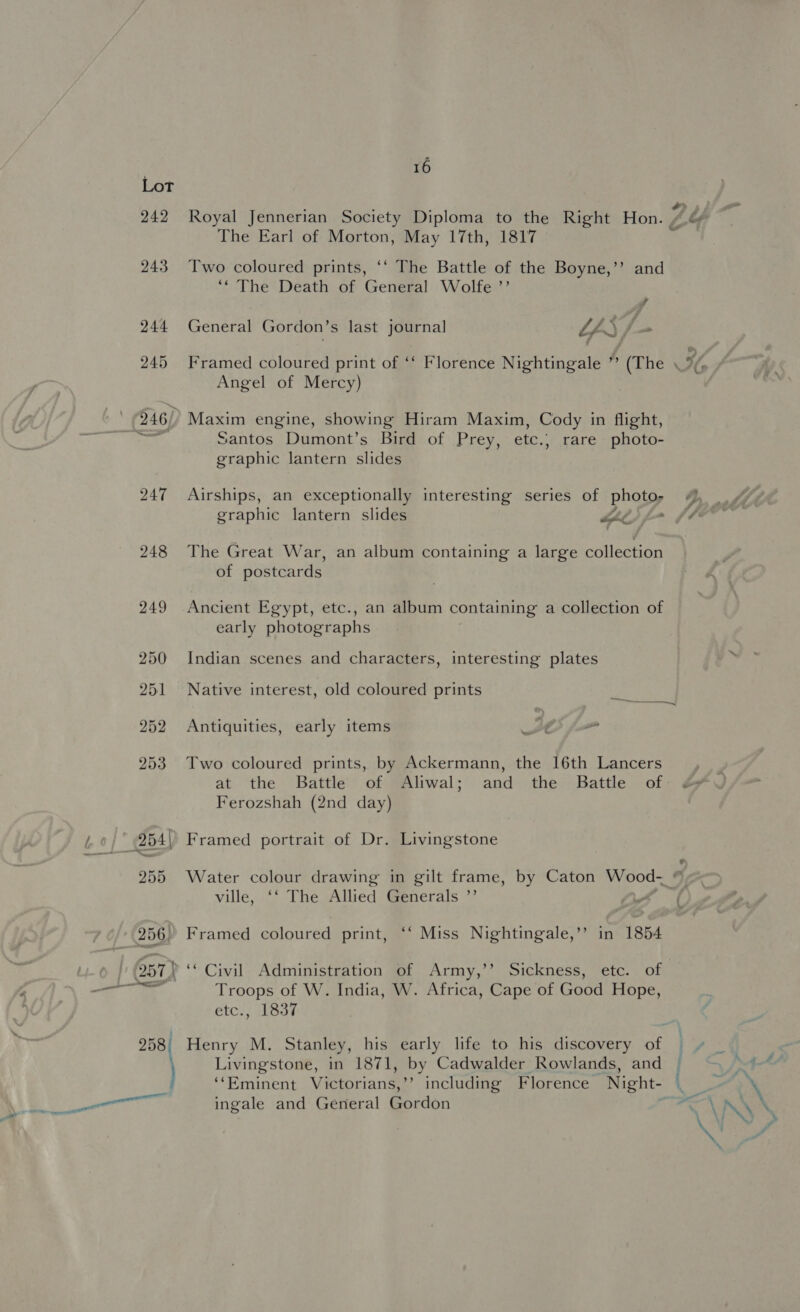 242 Royal Jennerian Society Diploma to the Right Hon. 24 The Earl of Morton, May 17th, 1817 . 243 Two coloured prints, ‘‘ The Battle of the Boyne,’’ and ‘‘ The Death of General Wolfe ’’ 244 General Gordon’s last journal LA f= 245 Framed coloured print of ‘‘ Florence Nightingale ” (The \%% Angel of Mercy) 346) Maxim engine, showing Hiram Maxim, Cody in flight, % Santos Dumont’s Bird of Prey, etc.; rare photo- graphic lantern slides 247 Airships, an exceptionally interesting series of photo; 4 248 The Great War, an album containing a large collection of postcards 249 Ancient Egypt, etc., an album containing a collection of early photographs 250 Indian scenes and characters, interesting plates 251 Native interest, old coloured prints 252 Antiquities, early items Ht ” 253 Two coloured prints, by Ackermann, the 16th Lancers at the Battle of Aliwal; and the Battle of &amp; Ferozshah (2nd day) 254 | Framed portrait of Dr. Livingstone 255 Water colour drawing in gilt frame, by Caton Bee wl ville, ‘‘ The Allied Generals ”’ 4s 256, Framed coloured print, ‘* Miss Nightingale,’’ in 1854 6 | 57) “ Civil Administration of Army,’’ Sickness, etc. of i ee x Troops of W. India, W. Africa, Cape of Good Hope, etc., 1837 258) Henry M. Stanley, his early life to his discovery of | / Livingstone, in 1871, by Cadwalder Rowlands, and | ‘“Eminent Victorians, including Florence Night- ee ee ingale and General Gordon Tres