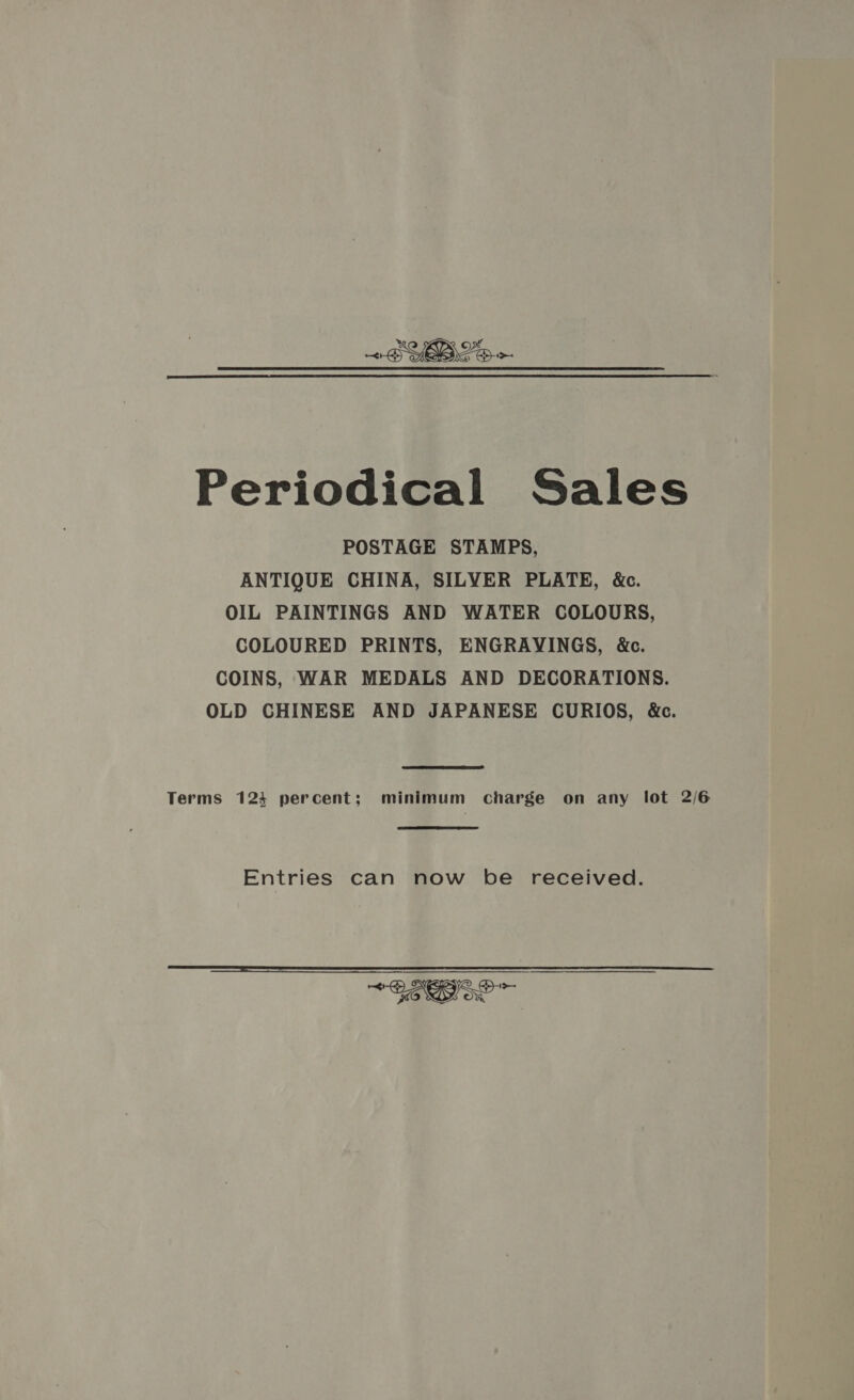 sa ~BYBLS &gt; ra Periodical Sales POSTAGE STAMPS, ANTIQUE CHINA, SILVER PLATE, &amp;c. OIL PAINTINGS AND WATER COLOURS, COLOURED PRINTS, ENGRAVINGS, &amp;c. COINS, WAR MEDALS AND DECORATIONS. OLD CHINESE AND JAPANESE CURIOS, &amp;c. Terms 1234 percent; minimum charge on any lot 2/6 Entries can now be received. 