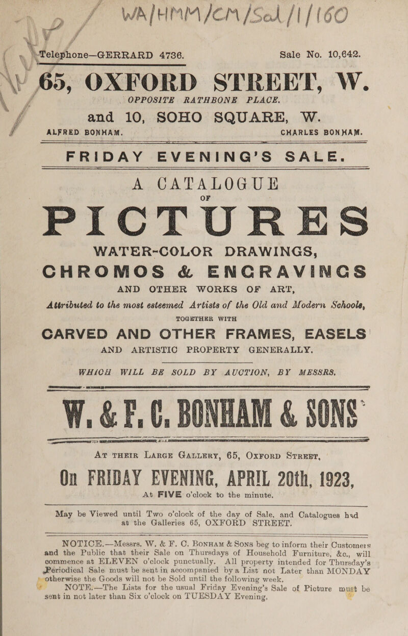  : 4 p J WalHMM/em /Seh /1/16C  . | \Fetgphone-aerrarp 4.786. Sale No. 10,642. » 65, OXFORD STREET, W. and 10, SOHO SQUARE, W. gf ALFRED BONHAM, CHARLES BONHAM. FRIDAY EVENING’S SALE. A CATALOGUE PICTUR: WATER-COLOR DRAWINGS, CHROMOS &amp; ENCRAVINGS AND OTHER WORKS OF ART, Attributed to the most esteemed Artists of the Old and Modern Schools, TOGETHER WITH CARVED AND OTHER FRAMES, EASELS AND ARTISTIC PROPERTY GENERALLY.  ii   WHICH WILL BE SOLD BY AUCTION, BY MESSRS,  On FRIDAY EVENING, APRIL 20th, 1923, At FIVE o’clock to the minute.  May be Viewed until Two o’clock of the day of Sale, and Catalogues had at the Galleries 65, OXFORD STREET.   NOTICH.—Messrs. W. &amp; F. C. Bonnam &amp; Sons beg to inform their Customers and the Public that their Sale on Thursdays of Household Furniture, &amp;c., will commence at ELEVEN o’clock punctually, All property intended for Thursday’s @eriodical Sale must be sent in accompanied bya List not Later than MONDAY » otherwise the Goods will not be Sold until the following week. o NOTH:—The Lists for the usual Friday Evening’s Sale of Picture must be sent in not later than Six o’clock on TUESDAY Evening, 4