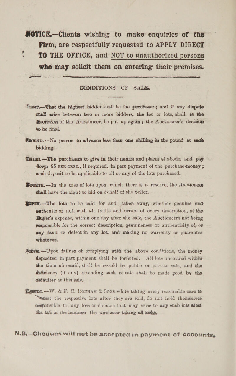 MOTICE.—Chents wishing to make enquiries of the Firm, are respectfully requested to APPLY DIRECT : TO THE OFFICE, and NOT to unauthorized persons who may solicit them on entering their premises. ETF,  OONDITIONS OF SAaLe&amp;  Foret.&lt;- Fhe the highest bidder shall be the purchaser; and if any dispate @hall arise between two or more bidders, the lot or lots, shall, at the Ssoretion of the Auctioneer, be put up again 3; the Aucticneer’s decision &amp; be final. Saoonp.--No person to advance less than one shilling im the pound ab esab bidding. f'@mp.—The purchasers to give in their names and places of abode, and pay down 25 PER cENT., if required, in part payment of the purchase-money 5 such-d. posit to be applicadle to all or any of the lots purchased. | @oortn.—In the case of lots upon which there is a reserve, the Auctionees shall have the right to bid on Fehalf of the Seller. @ayvra.—The lots to be paid for and taken away, whether genuine and authentic or not, with all faults and errors of every description, ad the Buyer's expense, within one day after the sale, the Auctioneers not beimg sesponsible for the correct description, genuineness or authenticity ef, er any fault or defect in any lot, and making no warranty or guarantes whatever. AeTH.—C pon failure ot somplymg with the above conditions, the momey Geposited in part payment shall be forfeited. All lous uncleared within the time aforesaid, shall be re-sold by public or private sale, and the deficiency (if any) attending such re-sale shall be made good by the defaulter at this sale. Pxpeniy.—W. &amp; F. C. Bonttam &amp; Sons while taking every reasonable care te “atest the respective lots after they are sold, do not hold themseives geaponsible for any loss or damage that may arise to any such lots abtea axa Sal of the hammer the purchaser taking all riake N.B.—Cheques will not he accepted in payment of Accounts,