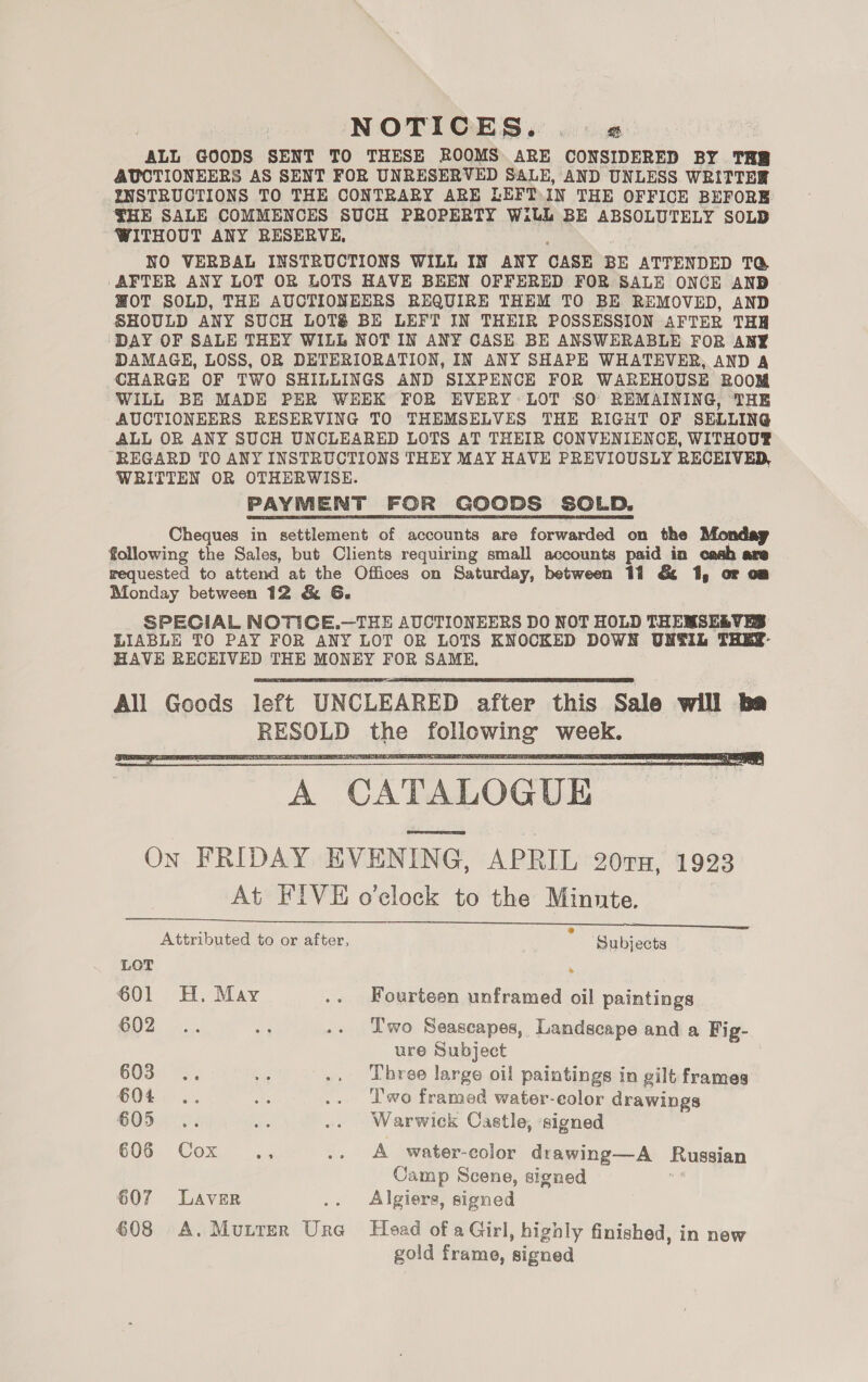 NOTICES. .. « “ALL GOODS SENT TO THESE ROOMS ARE CONSIDERED BY TRB AUCTIONEERS AS SENT FOR UNRESERVED SALE, AND UNLESS WRITTBR INSTRUCTIONS TO THE CONTRARY ARE LEFT IN THE OFFICE BEFORE: THE SALE COMMENCES SUCH PROPERTY Wilh BE ABSOLUTELY SOLD WITHOUT ANY RESERVE, NO VERBAL INSTRUCTIONS WILL IN ANY CASE BE ATTENDED TQ@ AFTER ANY LOT OR LOTS HAVE BEEN OFFERED FOR SALE ONCE AND WOT SOLD, THE AUCTIONEERS REQUIRE THEM TO BE REMOVED, AND SHOULD ANY SUCH LOTS BE LEFT IN THEIR POSSESSION AFTER THH ‘DAY OF SALE THEY WILL NOT IN ANY CASE BE ANSWERABLE FOR ANY DAMAGE, LOSS, OR DETERIORATION, IN ANY SHAPE WHATEVER, AND A CHARGE OF TWO SHILLINGS AND SIXPENCE FOR WAREHOUSE ROOM WILL BE MADE PER WEEK FOR EVERY LOT SO REMAINING, THE AUCTIONEERS RESERVING TO THEMSELVES THE RIGHT OF SELLING ALL OR ANY SUCH UNCLEARED LOTS AT THEIR CONVENIENCE, WITHOUT® REGARD TO ANY INSTRUCTIONS THEY MAY HAVE PREVIOUSLY RECEIVED, WRITTEN OR OTHERWISE. PAYMENT FOR GOODS SOLD. Cheques in settlement of accounts are forwarded on the Monday following the Sales, but Clients requiring small accounts paid in cash are requested to attend at the Offices on Saturday, between 11 &amp; 1, oF om Monday between 12 &amp; G. SPECIAL NOTICE,.—THE AUCTIONEERS DO NOT HOLD THEMSELVES LIABLE TO PAY FOR ANY LOT OR LOTS KNOCKED DOWN UNTIL THEY- HAVE RECEIVED THE MONEY FOR SAME,    A CATALOGUE Process On FRIDAY EVENING, APRIL 207x, 1923 At FIVE o’clock to the Minnte.   Attributed to or after, : Subjects LOT ’ 601 H. May .. Fourteen unframed oil paintings B02. ins aN .. Two Seascapes, Landscape and a Fig- ure Subject | 603. -s. ah .. Three large oil paintings in gilt frames €04 .. Ae .. Two framed water-eolor drawings 605... ee .. Warwick Castle, signed COS. Cox, ~..; .. A water-color drawing—A Russian Camp Scene, signed 607 Laver : Algiers, signed 608 A. MuLTER oa Head of a Girl, highly finished, in new gold frame, signed