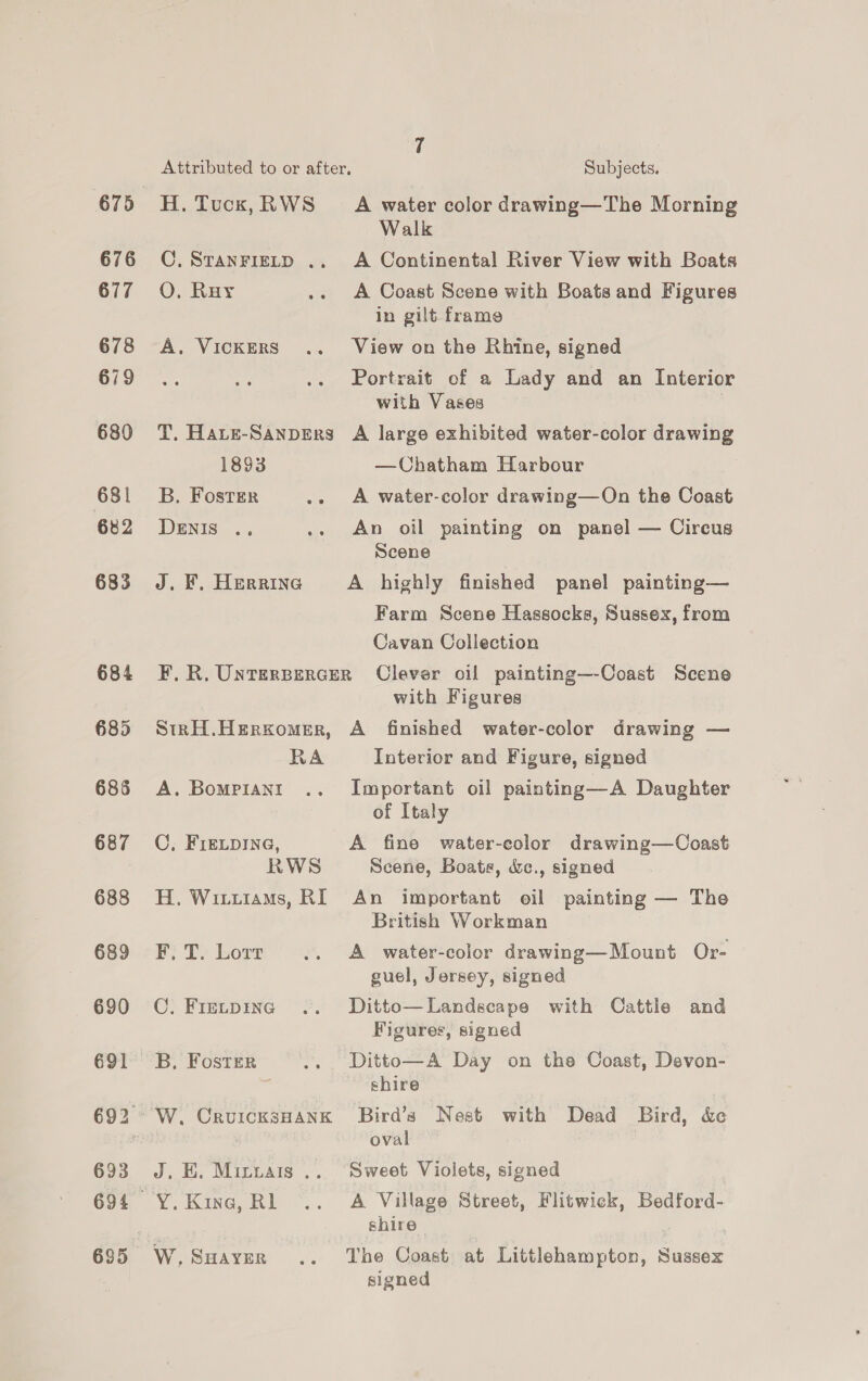 676 677 678 679 680 681 682 683 684 685 685 687 688 689 690 691 693 H. Tuck, RWS C. STANFIELD ., O. Ruy A, VICKERS T, HaLe-SANDERS 1893 B. Foster oie DENIS .. J. F. Herrine A water color drawing—The Morning Walk A Continental River View with Boats A Coast Scene with Boats and Figures in gilt frame View on the Rhine, signed Portrait of a Lady and an Interior with Vases ; A large exhibited water-color drawing —Chatham Harbour A water-color drawing—On the Coast An oil painting on panel — Circus Scene A highly finished panel painting— Farm Scene Hassocks, Sussex, from Cavan Collection StRH.HERKomMER, RA A. BoMPIANI OC, FIELDING, RWS H. Wituiams, RI F. T. Lorr C. FIELDING B, Foster W. CruUICK3sHANK J, BH. Micbais .. Y. Kine, RL W. SHAYER with Figures A finished water-color drawing — Interior and Figure, signed Important oil painting—A Daughter of Italy A fine water-color drawing—Coast Scene, Boats, &amp;c., signed An important oil painting — The British Workman A water-color drawing—Mount Or- guel, Jersey, signed Ditto— Landscape with Cattle and Figures, signed Ditto—A Day on the Coast, Devon- shire Bird’s Nest with Dead Bird, &amp; oval Sweet Violets, signed A Village Street, Flitwick, Bedford- shire The Coast at Littlehampton, Sussex signed