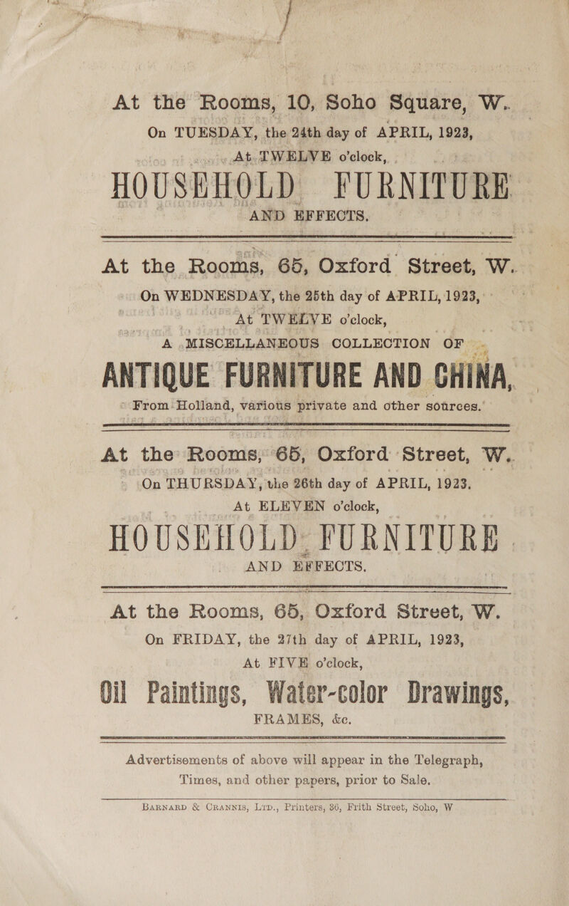 On TUESDAY, the 24th day of APRIL, 1923, At TWELVE o’clock, HOUSEHOLD FURNITURE AN D BE FECTS, At the Rooms, 65, ‘Oxford. ‘Seraan Ww. On WEDNESDAY, the 25th day of APRIL, 1923, Horie ata Phy At TWELVE o’clock, a MISCELLANEOUS COLLECTION OF be aa FURNITURE AND CHINA, Paden Wile various Sy hota and other sources.’ At the Rooms, 66, Oxford Street, Ww. On THURSDAY, the 26th day of APRIL, 1923, aes At ELEVEN o'clock, HOUSENMOLD- PURNITURE , AND x ‘FECTS, At the Rooms, 65, Oxford Street, W. On FRIDAY, the 27th day of APRIL, 1923, At. FIVE o’clock, Oil Paintings, Water-color Drawings, FRAMES, &amp;e.  Advertisoments of above will appear in the Telegraph, Times, and other papers, prior to Sale, BarRnarRD &amp; Crannis, Lrp., Printers, 36, Frith Street, Soho, W