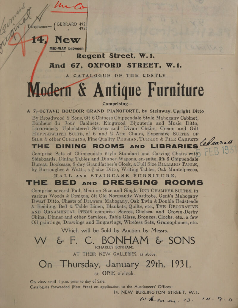     Peres 492| cn 492) New MID-WAY between Regent Street, W.1. And 67, OXFORD STREET, W.1. A CATALOGUE OF THE COSTLY &amp; Antique Furniture Comprising— A 7}-0CTAVE BOUDOIR GRAND PIANOFORTE, by Steinway, Upright Ditto By Broadwood &amp; Sons, 6{t 6 Chinese Chippendale Style Mahogany Cabinet, Bonheur du Jour Cabinets, Kingwood Bijouterie and Music Ditto, Luxuriously Upholstered Settees and’ Divan Chairs, Cream and Gilt H@&amp;PPLEWHITE SUITE, of 6 and 2 Arm Chairs, Expensive SUITES OF SILK &amp; other CURTAINS, Fine Quality PERSIAN, TURKEY &amp; PILE CARPETS y: oy y THE DINING ROOMS and LIBRARIES —m-r 10 Comprise Sets of Chippendale Style Standard and Carving Chairs with) Yi | Sideboards, Dining Tables and Dinner Wagons, en-suite, 3ft 6 Chippendale Bureau Bookcase, 8-day Grandfather’s Clock, a Full Size BILLIARD TABLE, by Burroughes &amp; Watts, a ¢ size Ditto, Writing Tables, Oak Mantelpieces, HALL AnD STAIRCASE FURNITURE, THE BED anno DRESSING ROOMS Comprise several Full, Medium Size and Single BED CHAMBER SUITES, in various Woods &amp; Designs, 5ft Old Normandy Wardrobe, Gent’s Mahogany Dwarf Ditto, Chests of Drawers, Mahogany, Oak Twin &amp; Double Bedsteads &amp; Bedding, Bed &amp; Table Linen, Blankets, Quilts, ete., THE DECORATIVE AND ORNAMENTAL ITEMS comprise Sevres, Chelsea and Crown-Derby China, Dinner and other Services, Table Glass, Bronzes, Clocks, etc., a few Oil paintings, Drawings and Engravings, Wire!ess Sets, Gramophones, etc. Which will be Sold by Auction by Messrs. W G&amp;G F. C. BONHAM &amp; SONS (CHARLES BONHAM). AT THEIR NEW GALLERIES, as above, On. Thursday, January 29th, 1931, at ONE o'clock. On view until | p.m. prior to day of Sale. Catalogues forwarded (Post Free) on application to the Auctioneers’ Offices—- 14, NEW BURLINGTON STREET, W. 1.