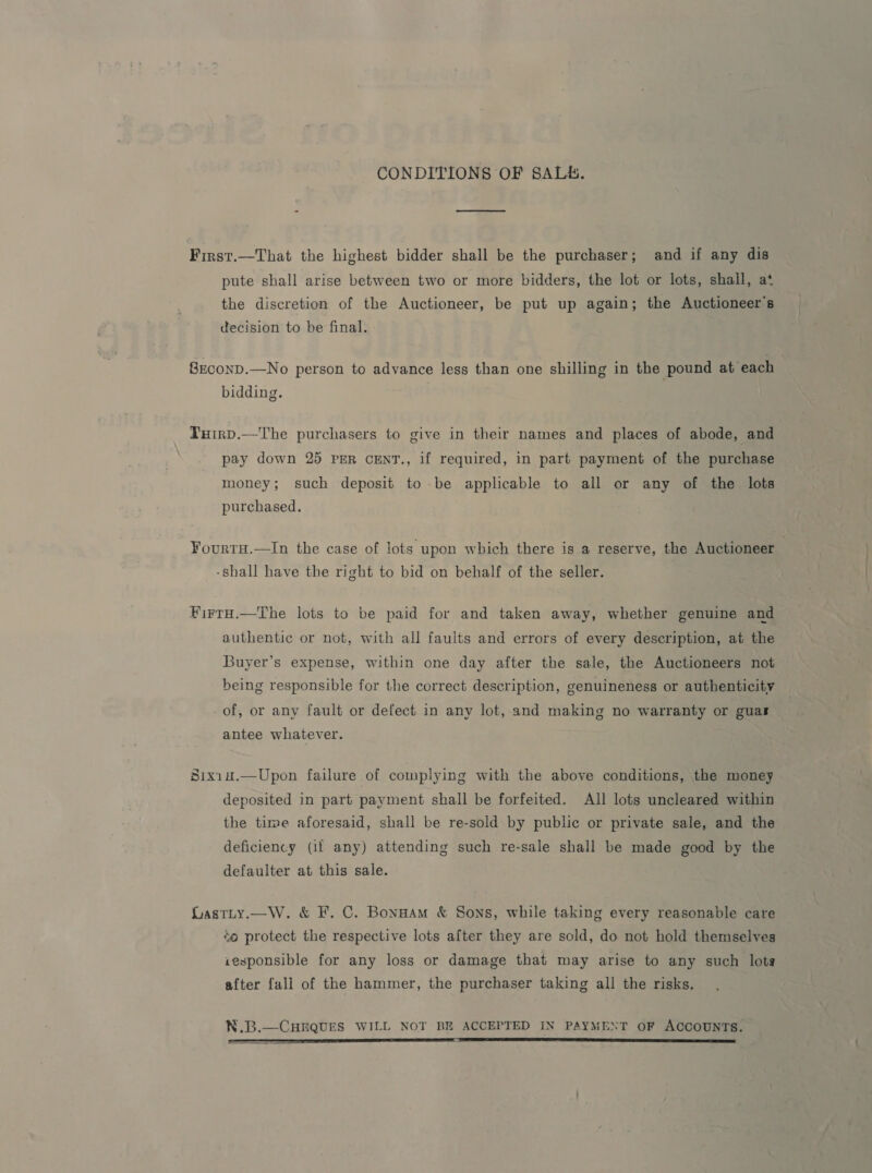 CONDITIONS OF SALE. Firnst.—That the highest bidder shall be the purchaser; and if any dis pute shall arise between two or more bidders, the lot or lots, shall, at the discretion of the Auctioneer, be put up again; the Auctioneer’s decision to be final. S8rconp.—No person to advance less than one shilling in the pound at each bidding. Tuirp.—The purchasers to give in their names and places of abode, and pay down 25 PER CENT., if required, in part payment of the purchase money; such deposit to be applicable to all or any of the lots purchased. YourtH.—In the case of lots upon which there is a reserve, the Auctioneer | -shall have the right to bid on behalf of the seller. FirrH.—The lots to be paid for and taken away, whether genuine and authentic or not, with all faults and errors of every description, at the Buyer’s expense, within one day after the sale, the Auctioneers not being responsible for the correct description, genuineness or authenticity of, or any fault or defect in any lot, and making no warranty or guar antee whatever. Sixin.—Upon failure of complying with the above conditions, the money deposited in part payment shall be forfeited. All lots uncleared within the time aforesaid, shall be re-sold by public or private sale, and the deficiency (if any) attending such re-sale shall be made good by the defaulter at this sale. Gastty.—W. &amp; F. C. BonuAm &amp; Sons, while taking every reasonable care ‘o protect the respective lots after they are sold, do not hold themselves iesponsible for any loss or damage that may arise to any such lots after fall of the hammer, the purchaser taking all the risks. N.B.—CHEQUES WILL NOT BE ACCEPTED IN PAYMENT OF ACCOUNTS. a a TIT EE ST, a TE ESE LET EE TS SRE AE LIE TE ST I SS 