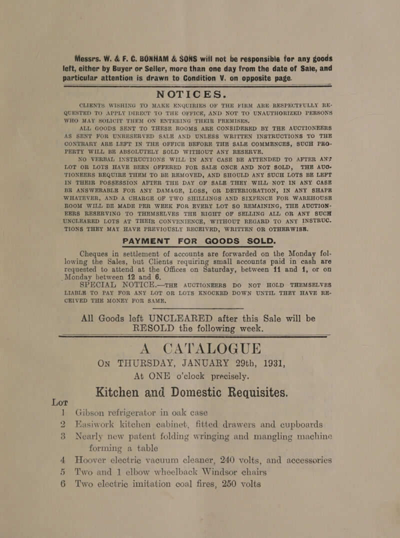 Messrs. W. &amp; F. GC. BONHAM &amp; SONS will not be responsibie for any goods left, either by Buyer or Seiler, more than one day from the date of Sale, and particular attention is drawn to Condition V. on opposite page. NOTICES. CLIENTS WISHING TO MAKE ENQUIRIES OF THE FIRM ARE RESPECTFULLY RE- QUESTED TO APPLY DIRECT TO THE OFFICE, AND NOT TO UNAUTHORIZED PERSONS WHO MAY SOLICIT THEM ON ENTERING THEIR PREMISES, ALL GOODS SENT TO THESE ROOMS ARE CONSIDERED BY THE AUCTIONEERS AS SENT FOR UNRESERVED SALE AND UNLESS WRITTEN INSTRUCTIONS TO THE CONTRARY ARE LEFT IN THE OFFICE BEFORE THE SALE COMMENCES, SUCH PRO- PERTY WILL BE ABSOLUTELY SOLD WITHOUT ANY RESERVE. NO VERBAL INSTRUCTIONS WILL IN ANY CASE BE ATTENDED TO AFTER AN¥ LOT OR LOTS HAVE BEEN OFFERED FOR SALE ONCE AND NOT SOLD, THE AUO- TIONEERS REQUIRE THEM TO BE REMOVED, AND SHOULD ANY SUCH LOTS BE LEFT IN THEIR POSSESSION AFTER THE DAY OF SALE THEY WILL-NOT IN ANY CASE BE ANSWERABLE FOR ANY DAMAGE, LOSS, OR DETERIORATION, IN ANY SHAPE WHATEVER, AND A CHARGE OF TWO SHILLINGS AND SIXPENCE FOR WAREHOUSE ROOM WILL BE MADE PER WEEK FOR EVERY LOT SO REMAINING, THE AUCTION- EERS RESERVING TO THEMSELVES THE RIGHT OF SELLING ALL OR ANY SUCH UNCLEARED LOTS AT THEIR CONVENIENCE, WITHOUT REGARD TO ANY INSTRUC. TIONS THEY MAY HAVE PREVIOUSLY RECEIVED, WRITTEN OR OTHERWISE. PAYMENT FOR GOODS SOLD. Cheques in settlement of accounts are forwarded on the Monday fol- lowing the Sales, but Clients requiring small accounts paid in cash are requested to attend at the Offices on Saturday, between 11 and 1, or on _Monday between 12 and 6. SPECIAL NOTICEH.—THE AUCTIONEERS DO NOT HOLD THEMSELVES LIABLE TO PAY FOR ANY LOT OR LOTS KNOCKED DOWN UNTIL THEY HAVE RE- CEIVED THE MONEY FOR SAME,    All Goods left UNCLEARED after this Sale will be RESOLD the following week. A CATALOGUE. On THURSDAY, JANUARY 29th, 1931, At ONE o’clock precisely. Kitchen and Domestic Requisites.   1 Gibson refrigerator in oak case 2 Hasiwork kitchen cabinet, fitted drawers and cupboards 3 Nearly new patent folding wringing and mangling machine forming a table 4 Hoover electric vacuum cleaner, 240 volts, and accessories 5 Two and 1 elbow wheelback Windsor chairs