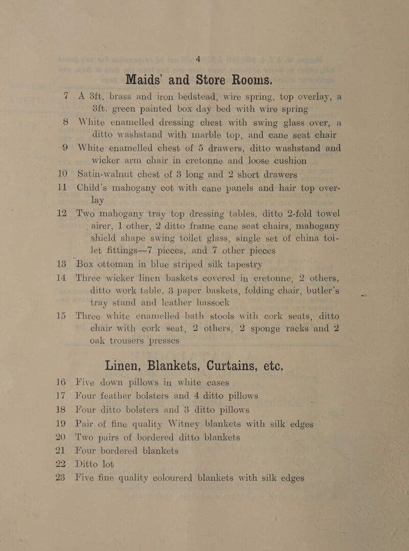co 10 A Bo. BS) BO. bh CIs ho © 4 Maids and Store Rooms. A 3ft. brass and iron bedstead, wire spring, top overlay, a 3ft. green painted box day bed with wire spring White enamelled dressing chest with swing glass over, a ditto washstand with marble top, and cane seat chair White enamelled chest of 5 drawers, ditto washstand and wicker arm chair in cretonne and loose cushion Satin-walnut chest of 3 long and 2 short drawers Child’s mahogany cot with cane panels and hair top over- lay | Two mahogany tray top dressing tables, ditto 2-fold towel airer, 1 other, 2 ditto frame cane seat chairs, mahogany shield shape swing toilet glass, single set of china toi- let fittings—7 pieces, and 7 other pieces ‘Box ottoman in blue striped silk tapestry Three wicker linen baskets covered in cretonne, 2 others, ditto work table, 8 paper baskets, folding chair, butler’s tray stand and leather hassock Three white enamelled bath stools with cork seats, ditto chair with cork seat, 2 others, 2 sponge racks and 2 oak trousers presses Linen, Blankets, Curtains, etc. Five down pillows in white cases Four feather bolsters and 4 ditto pillows Four ditto bolsters and 3 ditto pillows Pair of fine quality Witney blankets with silk edges Two pairs of bordered ditto blankets Four bordered blankets Ditto lot Five fine quality colourerd blankets with silk edges