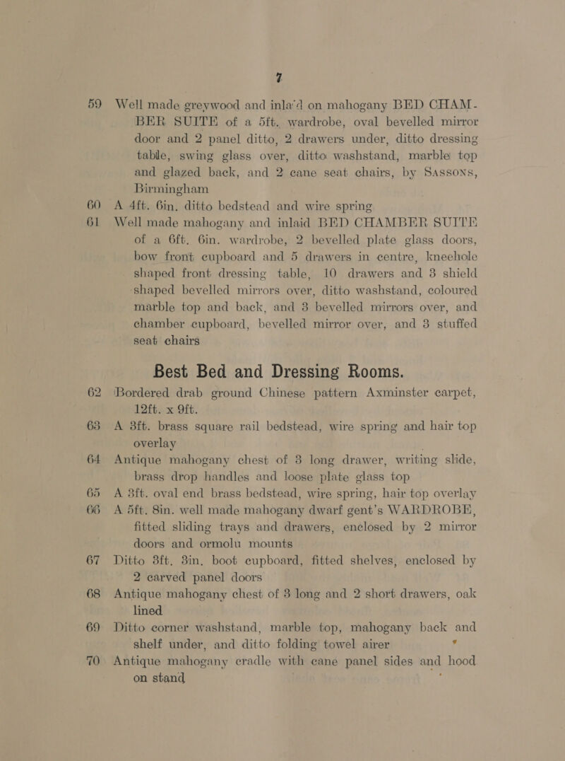 59 60 4 Well made greywood and inla’d on mahogany BED CHAM. BER SUITE of a 5ft. wardrobe, oval bevelled mirror door and 2 panel ditto, 2 drawers under, ditto dressing table, swing glass over, ditto washstand, marble top and glazed back, and 2 cane seat chairs, by SASSONS, Birmingham A 4ft. 6in, ditto bedstead and wire spring 62 635 64 65 66 67 68 69 70 of a 6ft. 6in. wardrobe, 2 bevelled plate glass doors, bow front cupboard and 5 drawers in centre, knechole shaped front dressing table, 10 drawers and 38 shield shaped bevelled mirrors over, ditto washstand, coloured marble top and back, and 3 bevelled mirrors over, and chamber cupboard, bevelled mirror over, and 3 stuffed seat chairs Best Bed and Dressing Rooms. ‘Bordered drab ground Chinese pattern Axminster carpet, 12ft. x 9ft. A 38ft. brass square rail bedstead, wire spring and hair top overlay Antique mahogany chest of 8 long drawer, writing shide, brass drop handles and loose plate glass top A 3ft. oval end brass bedstead, wire spring, hair top overlay A 5ft. 8in. well made mahogany dwarf gent’s WARDROBE, fitted sliding trays and drawers, enclosed by 2 mirror doors and ormolu mounts Ditto 8ft. 3in, boot cupboard, fitted shelves, enclosed by 2 carved panel doors Antique mahogany chest of 38 long and 2 short drawers, oak lined Ditto corner washstand, marble top, mahogany back and shelf under, and ditto folding towel airer 4 Antique mahogany cradle with cane panel sides and hood on stand 2