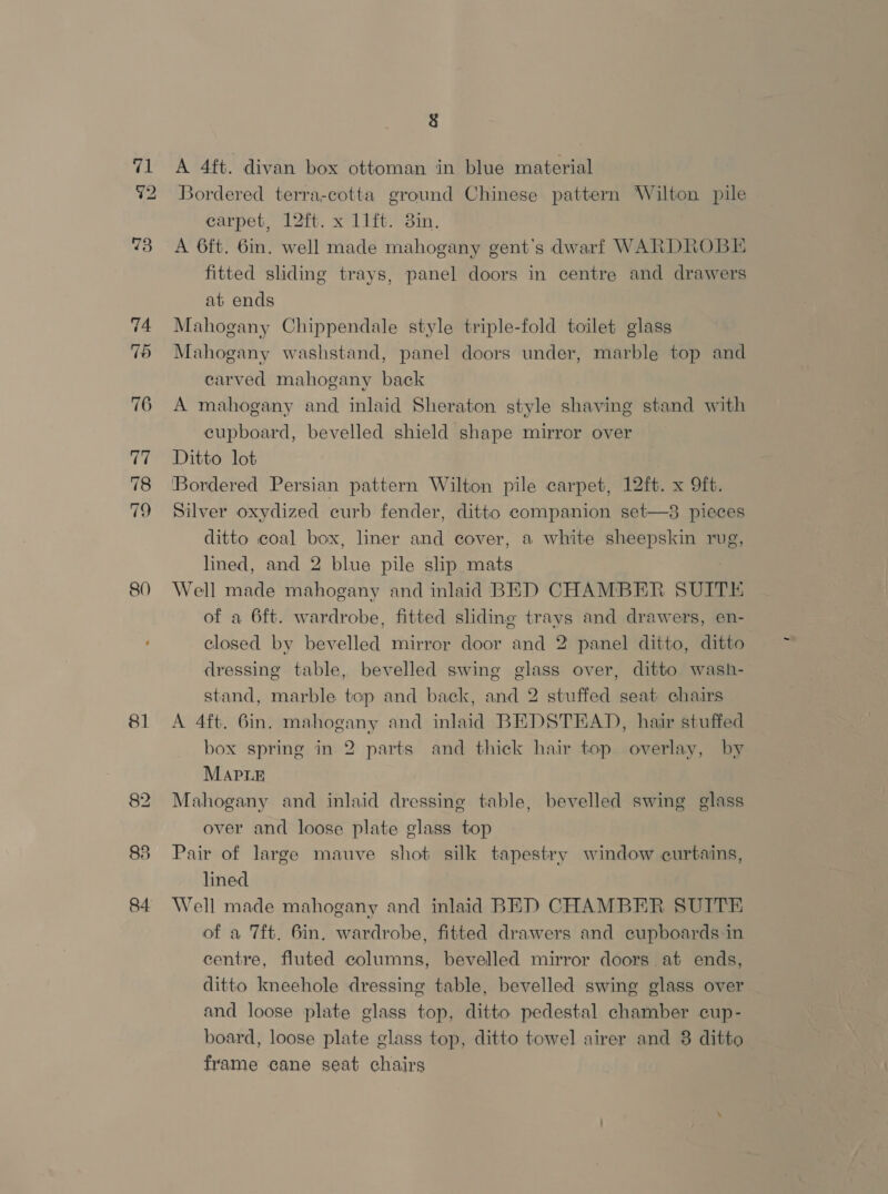pe 72 76 77 78 80 81 83 84 8 A 4ft. divan box ottoman in blue material Bordered terra-cotta ground Chinese es Wilton pile carpet, 12ft. x 11ft. 3in. A 6ft. 6in. well made mahogany gent’s dwarf WARDROBE fitted sliding trays, panel doors in centre and drawers at ends Mahogany Chippendale style triple-fold toilet glass Mahogany washstand, panel doors under, marble top and carved mahogany back A mahogany and inlaid Sheraton style shaving stand with cupboard, bevelled shield shape mirror over Ditto lot ‘Bordered Persian pattern Wilton pile carpet, 12ft. x 9ft. Silver oxydized curb fender, ditto companion set—3 pieces ditto coal box, liner and cover, a white sheepskin rug, lined, and 2 Bln pile slip kas Well made mahogany and inlaid BED CHAMBER SUITE of a 6ft. wardrobe, fitted sliding trays and drawers, en- closed by bevelled mirror door and 2 panel ditto, ditto dressing table, bevelled swing glass over, ditto wash- stand, marble top and back, and 2 stuffed seat chairs A 4ft. 6in. mahogany and inlaid BEDSTEAD, hair stuffed box spring in 2 parts and thick hair top overlay, by MAPLE Mahogany and inlaid dressing table, bevelled swing glass over and loose plate glass top Pair of large mauve shot silk tapestry window curtains, lined Well made mahogany and inlaid BED CHAMBER SUITE of a 7ft. 6in. wardrobe, fitted drawers and cupboards-in centre, fluted columns, bevelled mirror doors at ends, ditto kneehole dressing table, bevelled swing glass over and loose plate glass top, ditto pedestal chamber cup- board, loose plate glass top, ditto towel airer and 8 ditto frame cane seat chairs
