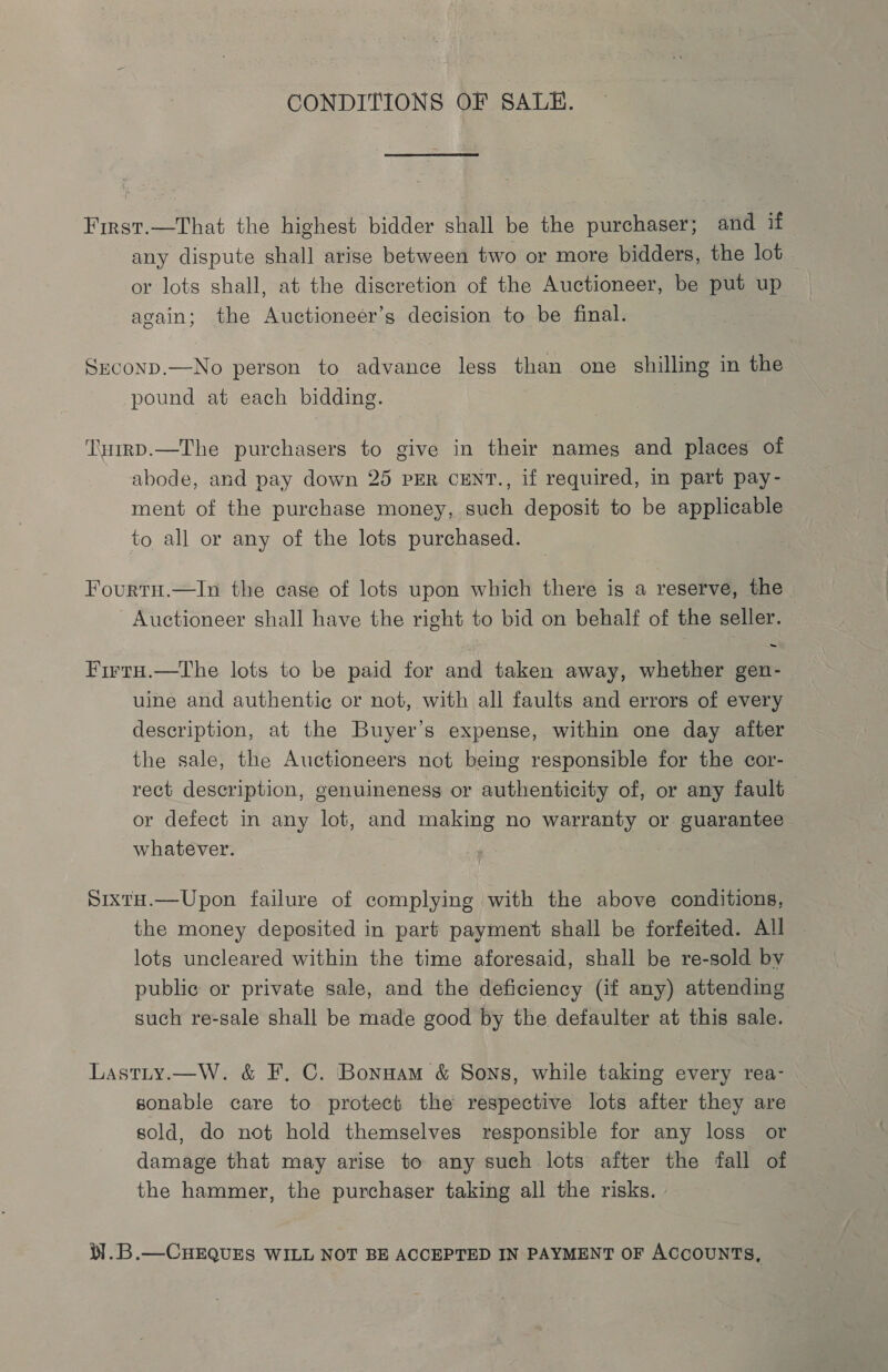 CONDITIONS OF SALE. First.—That the highest bidder shall be the purchaser; and if any dispute shall arise between two or more bidders, the lot or lots shall, at the discretion of the Auctioneer, be put up again; the Auctioneer’s decision to be final. Srconp.—No person to advance less than one shilling in the pound at each bidding. ‘T\uirp.—The purchasers to give in their names and places of abode, and pay down 25 PER CENT., if required, in part pay- ment of the purchase money, such deposit to be applicable to all or any of the lots purchased. Fourtu.—In the case of lots upon which there is a reserve, the Auctioneer shall have the right to bid on behalf of the seller. - FirtaH.—The lots to be paid for and taken away, whether gen- uine and authentic or not, with all faults and errors of every description, at the Buyer’s expense, within one day after the sale, the Auctioneers not being responsible for the cor- rect description, genuineness or authenticity of, or any fault or defect in any lot, and making no warranty or guarantee whatever. Sixta.—Upon failure of complying with the above conditions, the money deposited in part payment shall be forfeited. All | lots uncleared within the time aforesaid, shall be re-sold by public or private sale, and the deficiency (if any) attending such re-sale shall be made good by the defaulter at this sale. Lastty.—W. &amp; F. C. Bonnam &amp; Sons, while taking every rea- sonable care to protect the respective lots after they are sold, do not hold themselves responsible for any loss or damage that may arise to any such lots after the fall of the hammer, the purchaser taking all the risks. i].B.—CHEQUES WILL NOT BE ACCEPTED IN PAYMENT OF ACCOUNTS,
