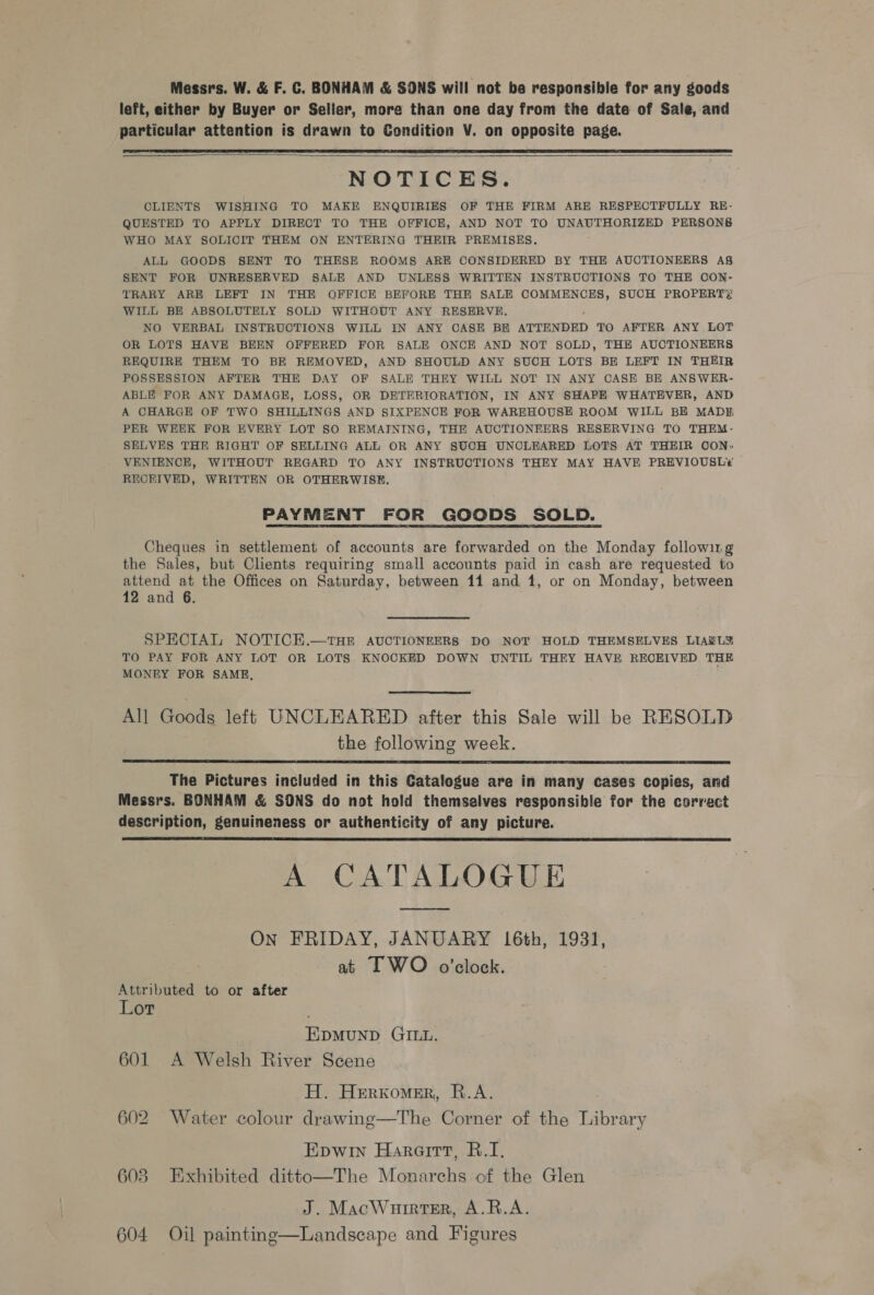 Messrs. W. &amp; F. C. BONHAM &amp; SONS will not ba responsible for any goods left, either by Buyer or Seller, more than one day from the date of Sale, and particular attention is drawn to Condition V. on opposite page.    NOTICES. CLIENTS WISHING TO MAKE ENQUIRIES OF THE FIRM ARE RESPECTFULLY RE- QUESTED TO APPLY DIRECT TO THE OFFICE, AND NOT TO UNAUTHORIZED PERSONS WHO MAY SOLICIT THEM ON ENTERING THEIR PREMISES, ALL GOODS SENT TO THESE ROOMS ARE CONSIDERED BY THE AUCTIONEERS As SENT FOR UNRESERVED SALE AND UNLESS WRITTEN INSTRUCTIONS TO THE OON:- TRARY ARE LEFT IN THE OFFICE BEFORE THE SALE COMMENCES, SUCH PROPERTY WILL BE ABSOLUTELY SOLD WITHOUT ANY RESERVE. NO VERBAL INSTRUCTIONS WILL IN ANY CASE BE ATTENDED TO AFTER ANY LOT OR LOTS HAVE BEEN OFFERED FOR SALE ONCE AND NOT SOLD, THE AUCTIONEERS REQUIRE THEM TO BE REMOVED, AND SHOULD ANY SUCH LOTS BE LEFT IN THEIR POSSESSION AFTER THE DAY OF SALE THEY WILL NOT IN ANY CASE BE ANSWER- ABLE FOR ANY DAMAGE, LOSS, OR DETERIORATION, IN ANY SHAPE WHATEVER, AND A CHARGE OF TWO SHILLINGS AND SIXPENCE FOR WAREHOUSE ROOM WILL BE MADH, PER WEEK FOR EVERY LOT SO REMAINING, THE AUCTIONEERS RESERVING TO THEM- SELVES THE RIGHT OF SELLING ALL OR ANY SUCH UNCLEARED LOTS AT THEIR OON: VENIENCE, WITHOUT REGARD TO ANY INSTRUCTIONS THEY MAY HAVE PREVIOUSL¢ RECEIVED, WRITTEN OR OTHERWISE. PAYMENT FOR GOODS SOLD. Cheques in settlement of accounts are forwarded on the Monday following the Sales, but Clients requiring small accounts paid in cash are requested to attend at the Offices on Saturday, between 11 and 1, or on Monday, between 12 and 6. SPECIAL NOTICE.—THE AUCTIONEERS DO NOT HOLD THEMSELVES LIARL’ TO PAY FOR ANY LOT OR LOTS KNOCKED DOWN UNTIL THEY HAVE RECEIVED THE MONEY FOR SAME,  All Goods left UNCLEARED after this Sale will be RESOLD the following week.  The Pictures included in this Catalogue are in many cases copies, and Messrs. BONHAM &amp; SONS do not hold themselves responsible for the correct description, genuineness or authenticity of any picture. A CATALOGUE  On FRIDAY, JANUARY 16th, 1931, at I WO o’clock. Attributed to or after Lor Epmunp GILL. 601 A Welsh River Scene H. Herxomer, R.A. 602 Water colour drawing—The Corner of the Library Epwin Harairt, R.I. 603 Exhibited ditto—The Monarchs of the Glen J. MacWurrter, A.R.A. 604 Oil painting—Landscape and Figures 