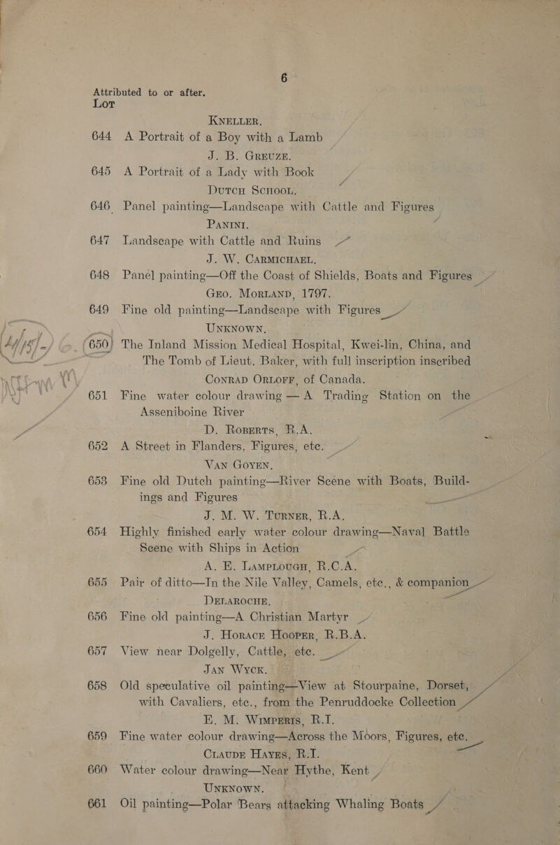 Lor KNELLER, 644 A Portrait of a Boy with a Lamb J. B. GREUZE. 645 &lt;A Portrait of a Lady with Book Dutcu ScHoou, 646 Panel painting—Landseape with Cattle and a 8 PANINI. : 647 Landseape with Cattle and Ruins J. W. CARMICHAEL. 648 Panel painting—Off the Coast of Shields, Boats and Figures os Gro. Moruanp, 1797. : 649 Fine old painting—Landscape with Pigures™ as UNKNOWN. 650) The Inland Mission Medical Hospital, Kwei-lin, China, and | The Tomb of Lieut. Baker, with full inscription inscribed Conrad OrwLoFF, of Canada. 651 Fine water colour drawing — A Trading Station on the ~ Asseniboine River | D. Rozperts, R.A. 652 A Street in Flanders, Figures, ete. VAN GOYEN, 6538 Fine old Dutch painting—River Scene with Boats, Build- ings and Figures J. M. W. Turner, R.A. 654 Highly finished early water colour drawing Scene with Ships in Action A. E, Lamptouen, R.C.A. 655 Pair of ditto—In the Nile Valley, Camels, ete., &amp; companion _— DELAROCHE, = 656 Fine old painting—A Christian Martyr J. Horack Hooprr, R.B.A. 657 View near Dolgelly, Cattle, etc. JAN WYCK. 4 658 Old speculative oil painting—View at Stourpaine, Dorset, ae with Cavaliers, ete., from the Penruddocke Collection ie 659 Fine water colour drawing—Across the Moors, Figures, ete. CuaupE Hayss, R.I. 660 Water colour drawing—Near Hythe, Kent _ UNKNOWN. 661 Oil painting—Polar Bears attacking Whaling Boats p Naval Battle 