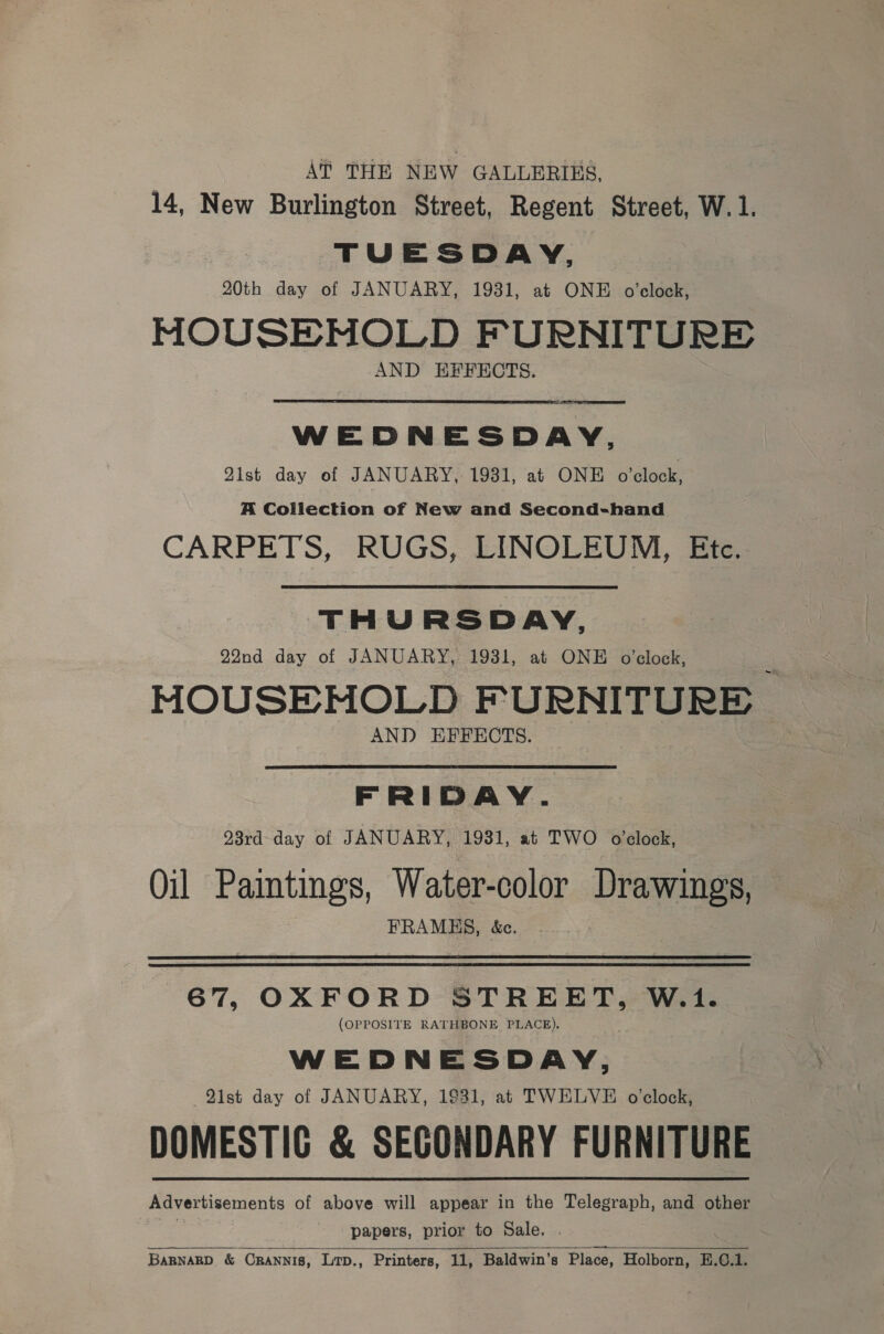 A? THE NEW GALLERIES, 14, New Burlington Street, Regent Street, W. 1. TUESDAY, 20th day of JANUARY, 1931, at ONE o'clock, MOUSEHOLD FURNITURE AND EFFECTS. WEDNESDAY, 21st day of JANUARY, 1931, at ONE o’clock, A Collection of New and Second-hand CARPETS, RUGS, LINOLEUM, Efe. THURSDAY, 22nd day of JANUARY, 1931, at ONE o'clock, HMOUSEHOLD FURNITURE AND EFFECTS. FRIDAY. 93rd- day of JANUARY, 1931, at TWO o'clock, Oil Paintings, Water-color Drawings, | FRAMES, &amp;c. 67, OXFORD STREET, W.1. (OPPOSITE RATHBONE PLACE). WEDNESDAY, 91st day of JANUARY, 1931, at TWELVE o’clock, DOMESTIC &amp; SECONDARY FURNITURE Advertisements of above will appear in the Telegraph, and other } papers, prior to Sale. . BARNARD. &amp; CRANNIB, Lip., Printers, 11, Baldwin’s Place, Holborn, E.¢€.1.  
