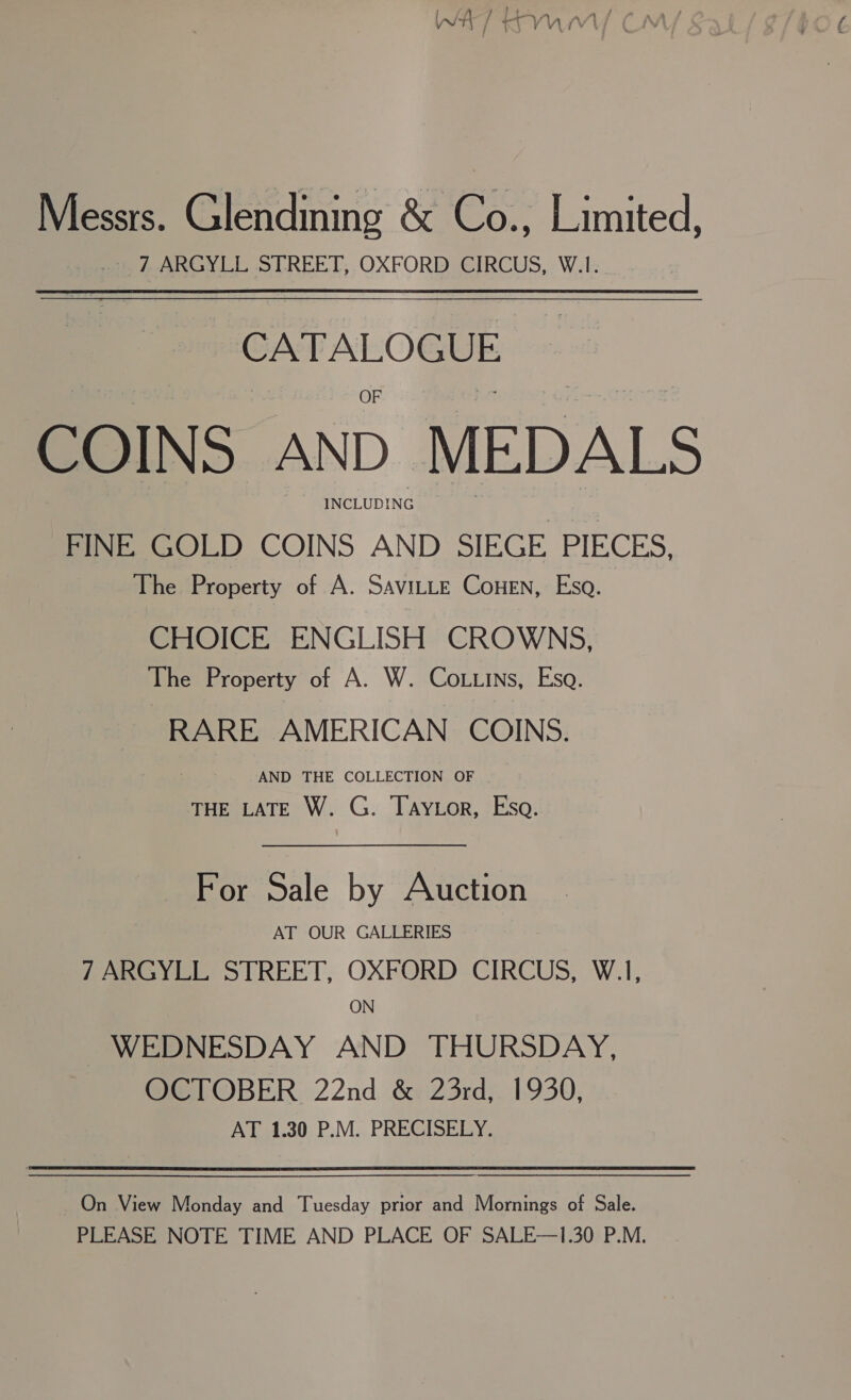 Messrs. Glendining &amp; Co., Limited, + 7 ARGYLL STREET, OXFORD CIRCUS, W.1. a COIN S AND MEDALS INCLUDING FINE GOLD COINS AND SIEGE PIECES, The Property of A. SaviLLe ConeEn, Esa. CHOICE ENGLISH CROWNS, The Property of A. W. Co..ins, Esa. RARE AMERICAN COINS. AND THE COLLECTION OF THE LATE W. G. Taytor, Eso. For Sale by Auction AT OUR GALLERIES 7 ARGYLL STREET, OXFORD CIRCUS, W.1, ON WEDNESDAY AND THURSDAY, OCTOBER 22nd &amp; 23rd, 1930, AT 1.30 P.M. PRECISELY. On View Monday and Tuesday prior and Mornings of Sale. PLEASE NOTE TIME AND PLACE OF SALE—1.30 P.M.