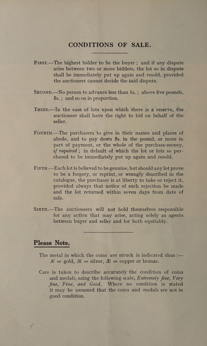 CONDITIONS OF SALE. First.—The highest bidder to be the buyer; and if any dispute arise between two or more bidders, the lot so in dispute shall be immediately put up again and resold, provided the auctioneer cannot decide the said dispute. SECOND.—No person to advance less than Is. ; above five pounds, 5s. ; and so on in proportion. TuirD.—In the case of lots upon which there is a reserve, the auctioneer shall have the right to bid on behalf of the seller. FourtTH.—The purchasers to give in their names and places of — abode, and to pay down 5s. in the pound, or more in part of payment, or the whole of the purchase-money, if required; in default of which the lot or lots so pur- chased to be immediately put up again and resold. FirTH.—Each lot is believed to be genuine, but should any lot prove to be a forgery, or reprint, or wrongly described in the catalogue, the purchaser is at liberty to take or reject it, provided always that notice of such rejection be made and the lot returned within seven days from date of sale. SIxTH.—The auctioneers will not hold themselves responsible for any action that may arise, acting solely as agents between buyer and seller and for both equitably. Please Note. The metal in which the coins are struck is indicated thus :— A = gold, A = silver, A! = copper or bronze. Care is taken to describe accurately the condition of coins and medals, using the following scale, Extremely fine, Very fine, Fine, and Good. Where no condition is stated it may be assumed that the coins and medals are not in good condition.