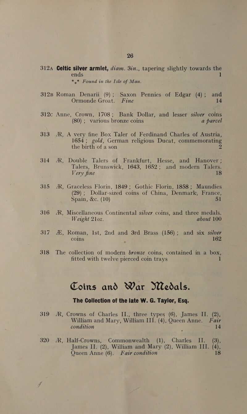 312A 312B $12¢c 313 314 315 316 317 318 319 26 Celtic silver armlet, diam. 3in., tapering slightly towards the ends | 1 *.* Found in the Isle of Man. Roman Denarii (9); Saxon Pennies of Edgar (4); and Ormonde Groat. Fine 14 Anne, Crown, 1708; Bank Dollar, and lesser silver coins (80) ; various bronze coins a parcel A very fine Box Taler of Ferdinand Charles of Austria, 1654 ; gold, German religious Ducat, commemorating the birth of a son us ol , 7R, Double Talers of Frankfurt, Hesse, and Hanover ; Talers, Brunswick, 1643, 1652; and modern Talers. Very fine 18 AR, Graceless Florin, 1849; Gothic Florin, 1858; Maundies (29); Dollar-sized coins of China, Denmark, France, Spain, &amp;c. (10) 51 AR, Miscellaneous Continental sz/vey coins, and three medals. Wetght 21oz. about 100 AZ, Roman, Ist, 2nd and 3rd Brass (156); and six sdlver coins 2 162 J The collection of modern bronze coins, contained in a box, fitted with twelve pierced coin trays 1 Coins and War Wedals. The Collection of the late W. G. Taylor, Esq. AX, Crowns of Charles II., three types (6), James II. (2), William and Mary, William III. (4), Queen Anne. Fazr condition 14 /R, Half-Crowns, Commonwealth (1), Charles II. (3), James IT. (2), William and Mary (2), William III. (4),