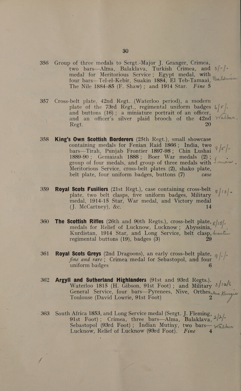 356 357 358 359 360 361 362 363 30 Group of three medals to Sergt.-Major J. Granger, Crimea, two bars—Alma, Balaklava, Turkish Crimea, and 3/-j- medal for Meritorious Service; Egypt medal, with | four bars—Tel-el-Kebir, Suakin 1884, El Teb-Tamaai, ““*“*“*” The Nile 1884-85 (F. Shaw) ; and 1914 Star. Fine 5 Cross-belt plate, 42nd Regt. (Waterloo period), a modern | plate of the 73rd Regt., regimental uniform badges | [* f. and buttons (16); a miniature portrait of an officer, and an officer’s silver plaid brooch of the 42nd v¥oUeH , Regt. 20 King’s Own Scottish Borderers (25th Regt.), small showcase containing medals for Fenian Raid 1866; India, two . ;_ ] bars—Tirah, Punjab Frontier 1897-98; Chin Lushai y / oe 1889-90 ; Gemaizah 1888; Boer War medals (2) ; . group of four medals, and group of three medals with ~~ . Meritorious Service, cross-belt plates (2), shako plate, belt plate, four uniform badges, buttons (7) case Royal Scots Fusiliers (21st Regt.), case containing cross-belt .{,, | plate, two belt clasps, tive uniform badges, Military fall: ig medal, 1914-15 Star, War medal, and Victory medal (J. McCartney), &amp;c. 14 The Scottish Rifles (26th and 90th Regts.), cross-belt plate, , ie F ie medals for Relief of Lucknow, Lucknow; Abyssinia, Kurdistan, 1914 Star, and Long Service, belt clasp, Anant regimental buttons (19), badges (3) 29 Royal Scots Greys (2nd Dragoons), an early cross-belt plate, jine and rare; Crimea medal for Sebastopol, and four uniform badges 6 Argyll and Sutherland Highlanders (91st and 93rd Regts.). Waterloo 1815 (H. Gibson, 91st Foot); and Military 3 /iale General Service, four bars—Pyrenees, Nive, Orthes,4,. 4 Toulouse (David Lowrie, 91st Foot) 2 2 oa South Africa 1853, and Long Service medal (Sergt. J. Fleming, 91st Foot); Crimea, three bars—Alma, Balaklava, a/ 2/- Sebastopol (93rd Foot) ; Indian Mutiny, two bars— Wallan Lucknow, Relief of Lucknow (93rd Foot). Fine 4