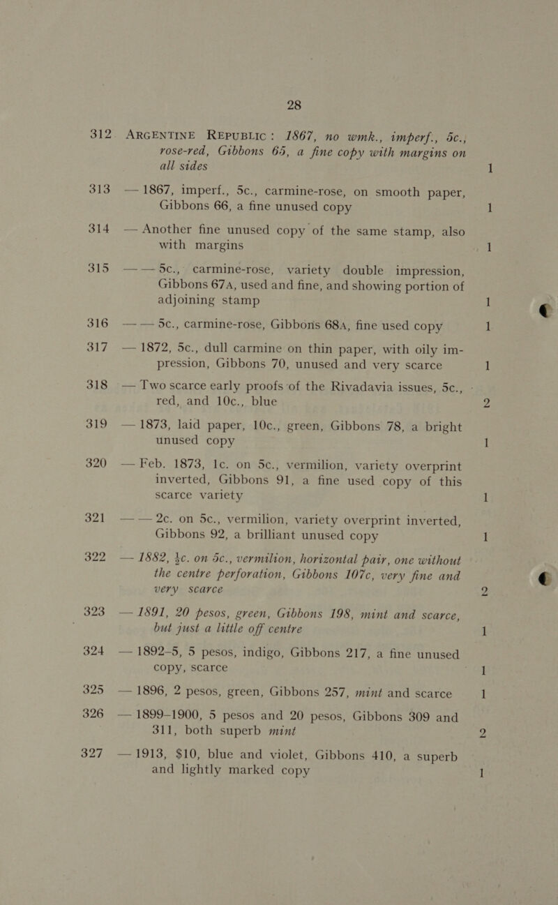 313 314 315 316 317 318 319 320 321 322 323 324 325 326 327 28 ARGENTINE REPUBLIC: 1867, no wmk., imperf., 5c., rose-red, Gibbons 65, a fine copy with margins on all sides — 1867, imperf., 5c., carmine-rose, on smooth paper, Gibbons 66, a fine unused copy — Another fine unused copy of the same stamp, also with margins —-5C., carmine-rose, variety double impression, Gibbons 674, used and fine, and showing portion of adjoining stamp —— 0c., carmine-rose, Gibbons 68a, fine used copy — 1872, 5c., dull carmine on thin paper, with oily im- pression, Gibbons 70, unused and very scarce — Two scarce early proofs of the Rivadavia issues, 5c., - red, and 10c., blue — 1873, laid paper, 10c., green, Gibbons 78, a bright unused copy — Feb. 1873, 1c. on 5c., vermilion, variety overprint inverted, Gibbons 91, a fine used copy of this scarce variety — — 2c. on 5c., vermilion, variety overprint inverted, Gibbons 92, a brilliant unused copy — 1882, kc. on 5c., vermilion, horizontal patr, one without the centre perforation, Gibbons 107c, very fine and very scarce — 1891, 20 pesos, green, Gibbons 198, mint and scarce, but just a little off centre — 1892-5, 5 pesos, indigo, Gibbons 217, a fine unused copy, scarce | — 1896, 2 pesos, green, Gibbons 257, mint and scarce — 1899-1900, 5 pesos and 20 pesos, Gibbons 309 and 311, both superb mint — 1913, $10, blue and violet, Gibbons 410, a superb and lightly marked copy