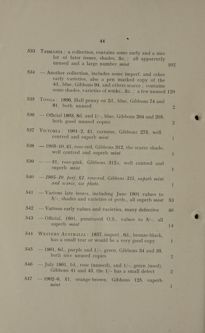 933 O34 536 44 TASMANIA : a collection, contains some early and a nice lot of later issues, shades, &amp;eos al apparently unused and a large number mint 102 — Another collection, includes some imperf. and other early varieties, also a pen marked copy of the 4d., blue, Gibbons 94, and others scarce ; contains some shades, varieties of wmks., &amp;c. ; afew unused 129 TONGA: 1896, Half penny on 2d., blue, Gibbons 74 and 81, both unused 2 — Official 1893, 8d. and 1/—, blue, Gibbons 204 and 205, both good unused copies Zz VICTORIA: 1901-2, £1, carmine, Gibbons 275, well — 1905-10, £1, rose-red, Gibbons 312, the scarce shade, well centred and superb mint | —— £1, rose-pink, Gibbons 312A, well centred and — 1905-10, perf. £1, rose-red, Gibbons 325, superb mint and scarce, see photo. — — Various late issues, including June 1901 values to 5/—, shades and varieties of perfs., all superb mint 53 — Various early values and varieties, many defective 40 — Official, 1901, punctured O.S., values to 5/-, all superb mint i4 WESTERN AUSTRALIA: 1857, imperf., 6d., bronze-black, has a small tear or would be a very good copy 1 — 1861, 6d., purple and 1/-, green, Gibbons 34 and 35, both nice unused copies y — July 1861, 1d., rose (unused), and 1/-, green (used), — 1902-6, £1, orange-brown, Gibbons 125, superb mint ] q@.