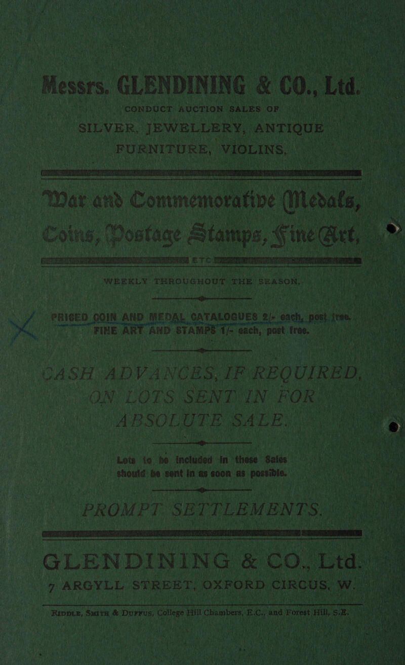  CONDUCT “AUCTION SALES OF ‘Messrs. GLENDINING &amp; co., Ltd. . SILVER, JEWELLERY, ANTIQUE tae FURNITURE, VIOLINS, aa eae  War and Contmemoratine &gt; leat, ny Coins, | Postage Stamps, § ine Qt, »&gt;  WEEKLY (RADU CHOU MIRE EE On OS Can Paes Seapets  ry    PRICED COIN AND MEDAL ¢ CATALOGUES 6 2). babs post. few, OT RINE ART AND STAMPS 1/- ie @ach, post free,  CASH ADVANCES, IF REQUIRED, ON LOTS SENT IN FOR: ABSOLUTE SALE.  Lote fe he included In these Sales should be sent in as soon as possible.  PROMPT SETTLEMENTS   GLENDINING &amp; co! Ltd. 7 ARGYLL STREET, ‘OXFORD CIRCUS, cee Wane gin Many ce) *°! Ay oy vy MR Te RWS oan 5 f ! a ae tps tat apes tie At a) ; eer! 