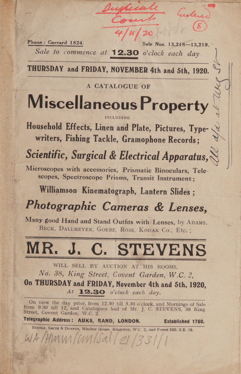 sean AAO Phone: Gerrard 1824. Sale Nos. 13,218—13,219. ° Sale to commence at 12.30 o'clock each day. l   THURSDAY and FRIDAY, NOVEMBER 4th and 5th, 1920. “7 eT eed A CATALOGUE OF N Miscellaneous Property \ Household Effects, Linen and Plate, Pictures, Type- et | writers, Fishing Tackle, Gramophone Records; | Scientific, Surgical &amp; Electrical Apparatus, } Microscopes with accessories, Prismatic Binoculars, Tele- scopes, Spectroscope Prisms, Transit Instrument ; | ae Williamson Kinematograph, Lantern Slides ; Photographic Cameras &amp; Lenses, Many good Hand and Stand Outfits with Lenses, by ADAms, Breck, DALLMEYER, GOERZ, Ross, Kopak Co., Etc. ;  R. J. C. STEVENS WILL SELL BY AUCTION AT HIS ROOMS, No. 38, King Street, Covent Garden, W.C. 2, On THURSDAY and FRIDAY, November 4th and 5th, 1920, At 12.30 o'clock each day.  On view the day prior, from 12.30 till 5.30 o'clock, and Mornings of Sale from 9.30 till 12, and Catalogues had of Mr. J. C. STEVENS, 38 King Street, Covent Garden; W.C. 2. Telegraphic Address: AUKS, RAND, LONDON. Established 1760. RIDDLE, Smita &amp; Durrus, Windsor House, Kingsway, W.C. 2, and Forest Hill. S.E. 28. é pias § y P a y ae 2 ; rg s . | a sa aa f t j i? fh. J } f fea de A Ie en ae ae s uF ee CASE Ade th FS (Fd ioe oe , 3 i LA | oe ee I i Big i 5 “FP 7 Bie te PP BBR wre 8 : oA ae ee eee ee I Wor BOR bp ea Bee ee W ae 