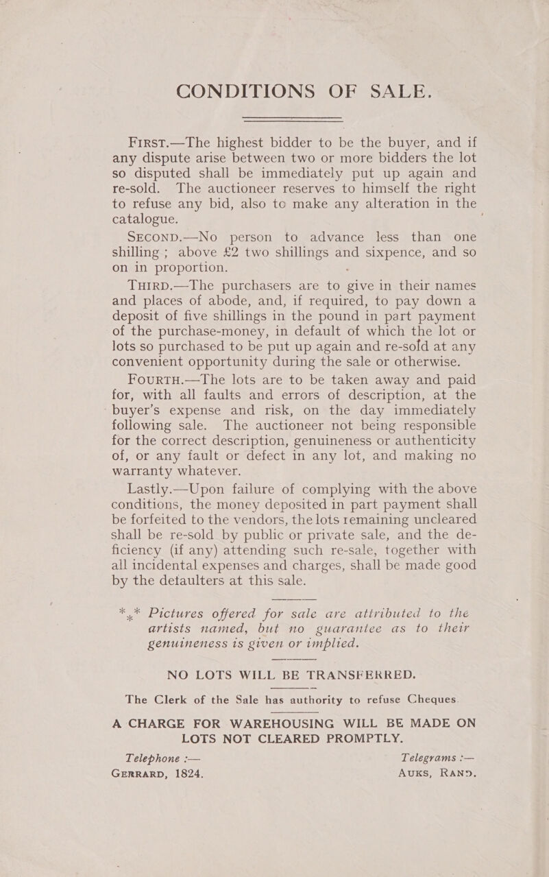 CONDITIONS OF SALE. First.—The highest bidder to be the buyer, and if any dispute arise between two or more bidders the lot so disputed shall be immediately put up again and re-sold. The auctioneer reserves to himself the right to refuse any bid, also to make any alteration in the catalogue. SECOND.—No person to advance less than one shilling ; above £2 two shillings and sixpence, and so on in proportion. TuirD.—The purchasers are to give in their names and places of abode, and, if required, to pay down a deposit of five shillings in the pound in part payment of the purchase-money, in default of which the lot or lots so purchased to be put up again and re-sold at any convenient opportunity during the sale or otherwise. FourtTH.—The lots are to be taken away and paid for, with all faults and errors of description, at the ~buyer’s expense and risk, on the day immediately following sale. The auctioneer not being responsible for the correct description, genuineness or authenticity of, or any fault or defect in any lot, and making no warranty whatever. Lastly.—Upon failure of complying with the above conditions, the money deposited in part payment shall be forfeited to the vendors, the lots remaining uncleared shall be re-sold by public or private sale, and the de- ficiency (if any) attending such re-sale, together with all incidental expenses and charges, shall be made good by the detaulters at this sale. * * Pictures offered for sale are attributed to the artists named, but no guarantee as to their genuineness 1s given or implied. NO LOTS WILL BE TRANSFERRED.  The Clerk of the Sale has authority to refuse Cheques. A CHARGE FOR WAREHOUSING WILL BE MADE ON LOTS NOT CLEARED PROMPTLY. Telephone :— Telegrams :— GERRARD, 1824. AUKS, RAND.