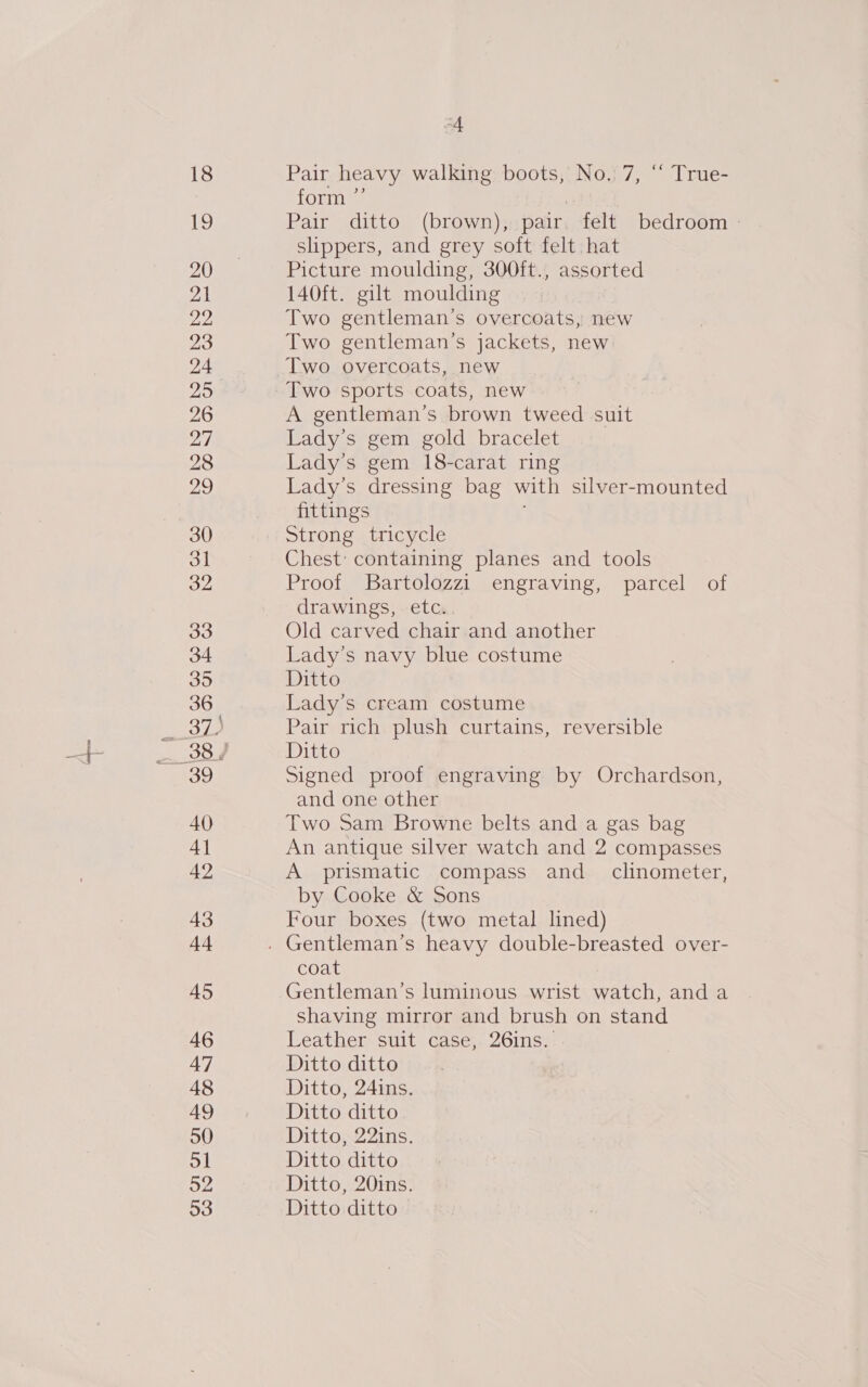 4 Pair heavy walking boots, No.) 7, ‘“ True- form ”’ | Pair ditto (brown), pair felt bedroom slippers, and grey soft felt, hat Picture moulding, 300ft., assorted 140ft. gilt moulding Two gentleman’s overcoats, new Two gentleman’s jackets, new Two overcoats, new A gentleman’s brown tweed suit Lady’s gem gold bracelet Lady’s gem 18-carat ring Lady’s dressing bag with silver-mounted fittings Strong tricycle Chest: containing planes and tools Proof Bartolozzi engraving, parcel of drawings, etc. Old carved chair and another Lady’s navy blue costume Ditto Lady’s cream costume Pair rich plush curtains, reversible Ditto Signed proof engraving by Orchardson, and one other Two Sam Browne belts and a gas bag An antique silver watch and 2 compasses A prismatic compass and_ clinometer, by Cooke &amp; Sons Four boxes (two metal lined) coat Gentleman’s luminous wrist watch, and a shaving mirror and brush on stand Leather suit case, 26ins. Ditto ditto Ditto, 24ins. Ditto ditto Ditto, 22ins. Ditto ditto Ditto, 20ins. Ditto ditto