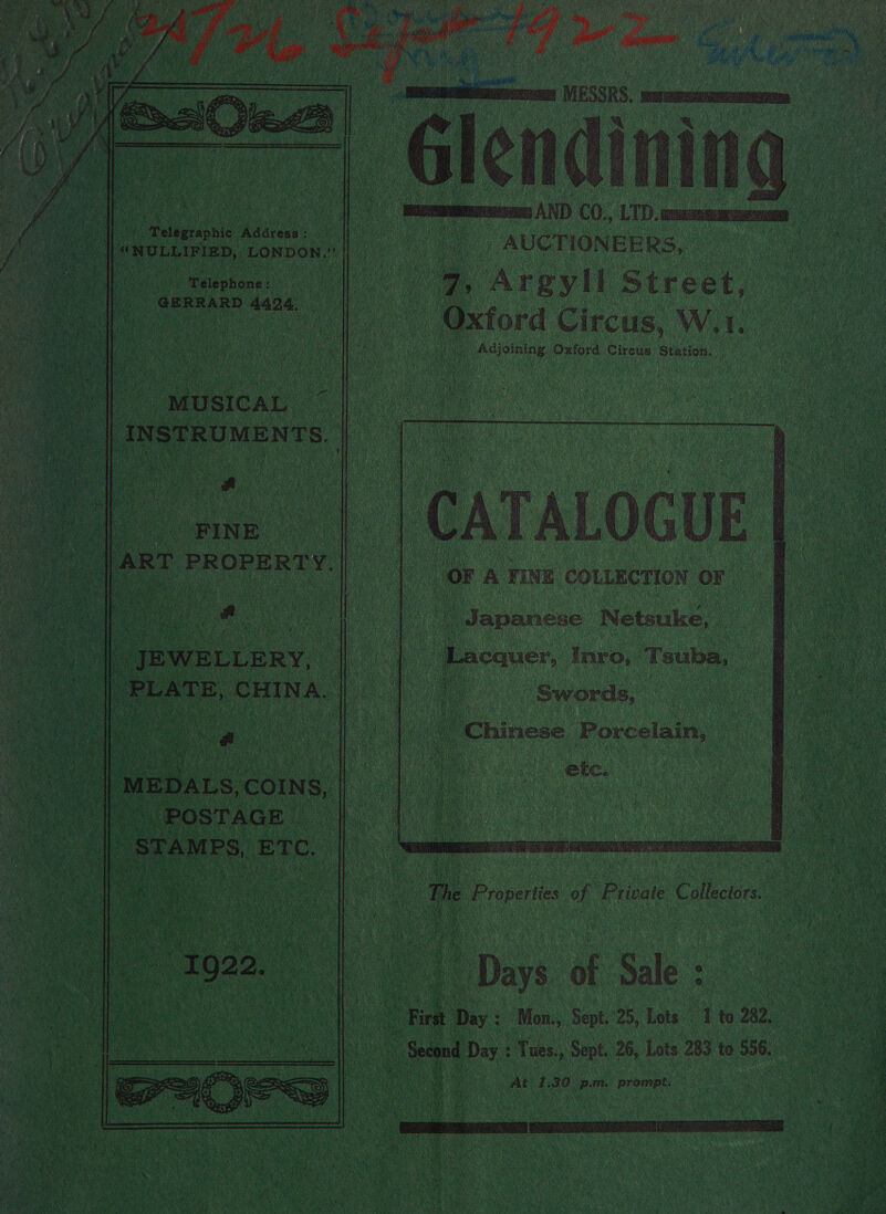    / AUCTIONEERS, | , Argyll Street, “Oxtora Circus, W. I.               aioe Adareas’ i i “ROLLED, coelahananl n  Telephone: te “GERRARD 4424.  i “Adjoining Oxford Circus Station, “MUSICAL. | INSTRUMENTS. mee, “PINE. | ART PROPERTY.      - A FINE COLLECTION OF Ue ae | Japanese Netsuke,  _ JEWELLERY, 7 | | PLATE, ‘CHINA.         “Lecauer, Inro, Tsuba, Swords, “Chinese Porcelain, ete. . The Properties of Private Collectors. » Days of Sale : Fink. Diy - Mon.,. Sept. 25, Lots 1 to 282. _ Seeond Day : Tues., Sept. 26, Lots 283 to 556. At 1,30 p.m. prompt.  